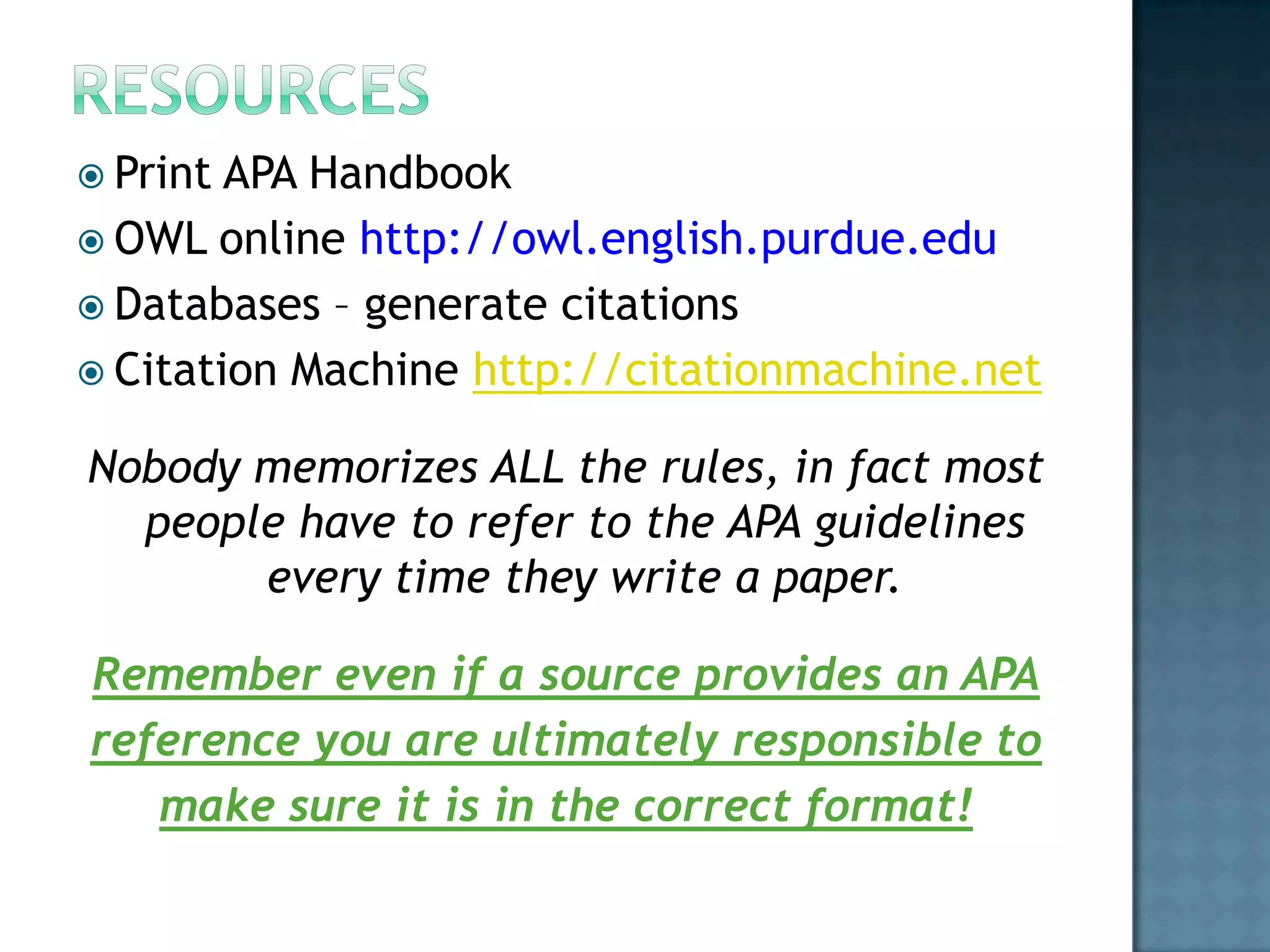  Print

APA Handbook
 OWL online http://owl.english.purdue.edu
 Databases – generate citations
 Citation Machine http://citationmachine.net
Nobody memorizes ALL the rules, in fact most
people have to refer to the APA guidelines
every time they write a paper.
Remember even if a source provides an APA
reference you are ultimately responsible to
make sure it is in the correct format!

 