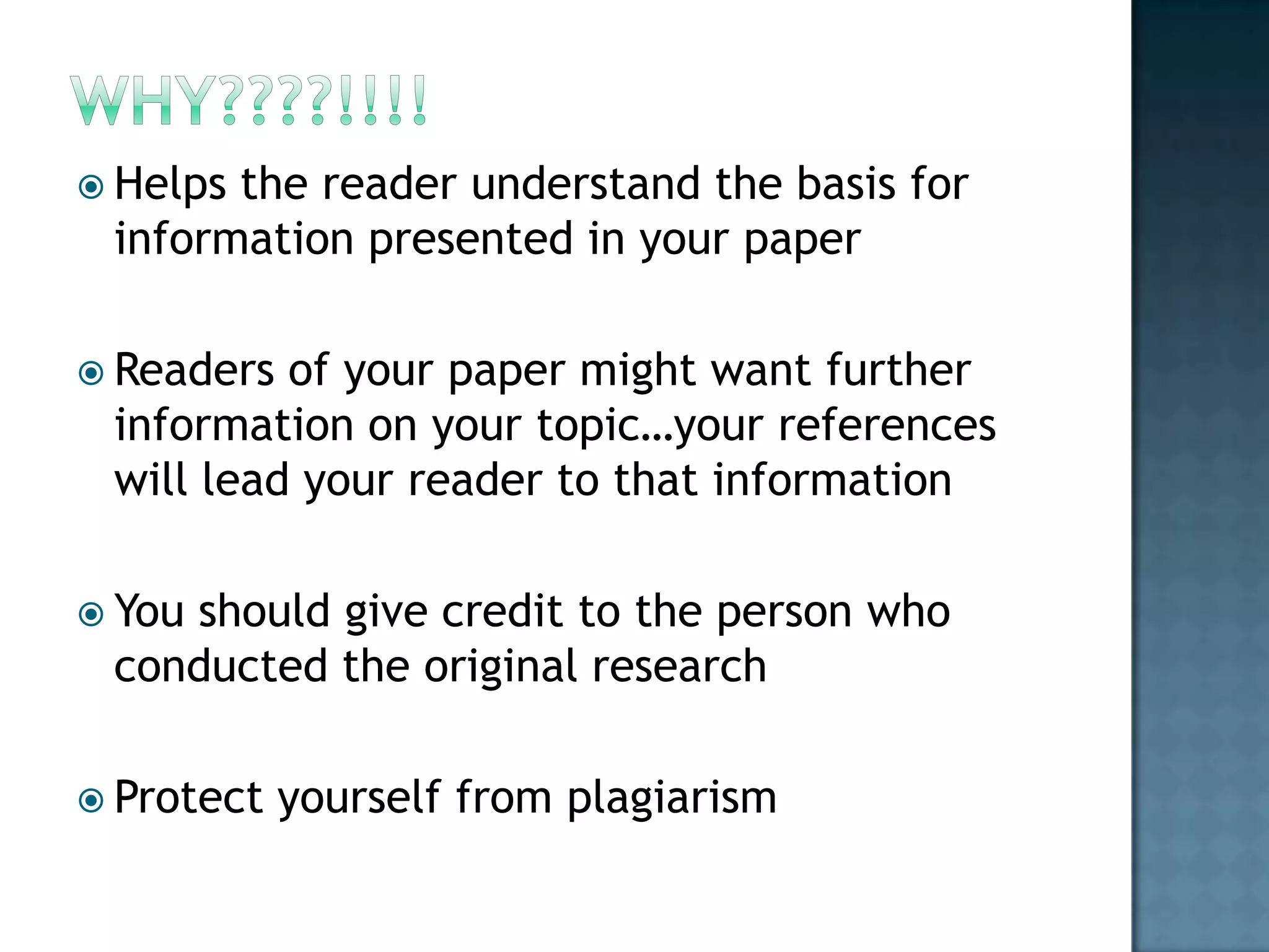 Helps

the reader understand the basis for
information presented in your paper

 Readers

of your paper might want further
information on your topic…your references
will lead your reader to that information

 You

should give credit to the person who
conducted the original research

 Protect

yourself from plagiarism

 