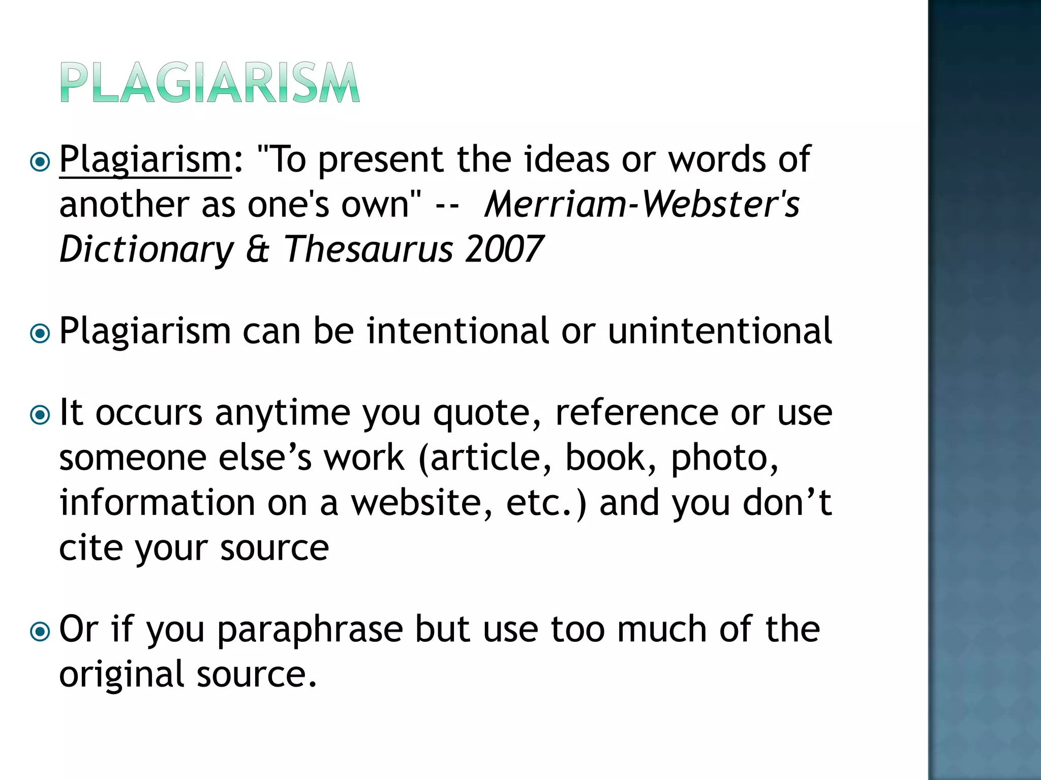  Plagiarism:

"To present the ideas or words of
another as one's own" -- Merriam-Webster's
Dictionary & Thesaurus 2007

 Plagiarism

can be intentional or unintentional

 It

occurs anytime you quote, reference or use
someone else’s work (article, book, photo,
information on a website, etc.) and you don’t
cite your source

 Or

if you paraphrase but use too much of the
original source.

 
