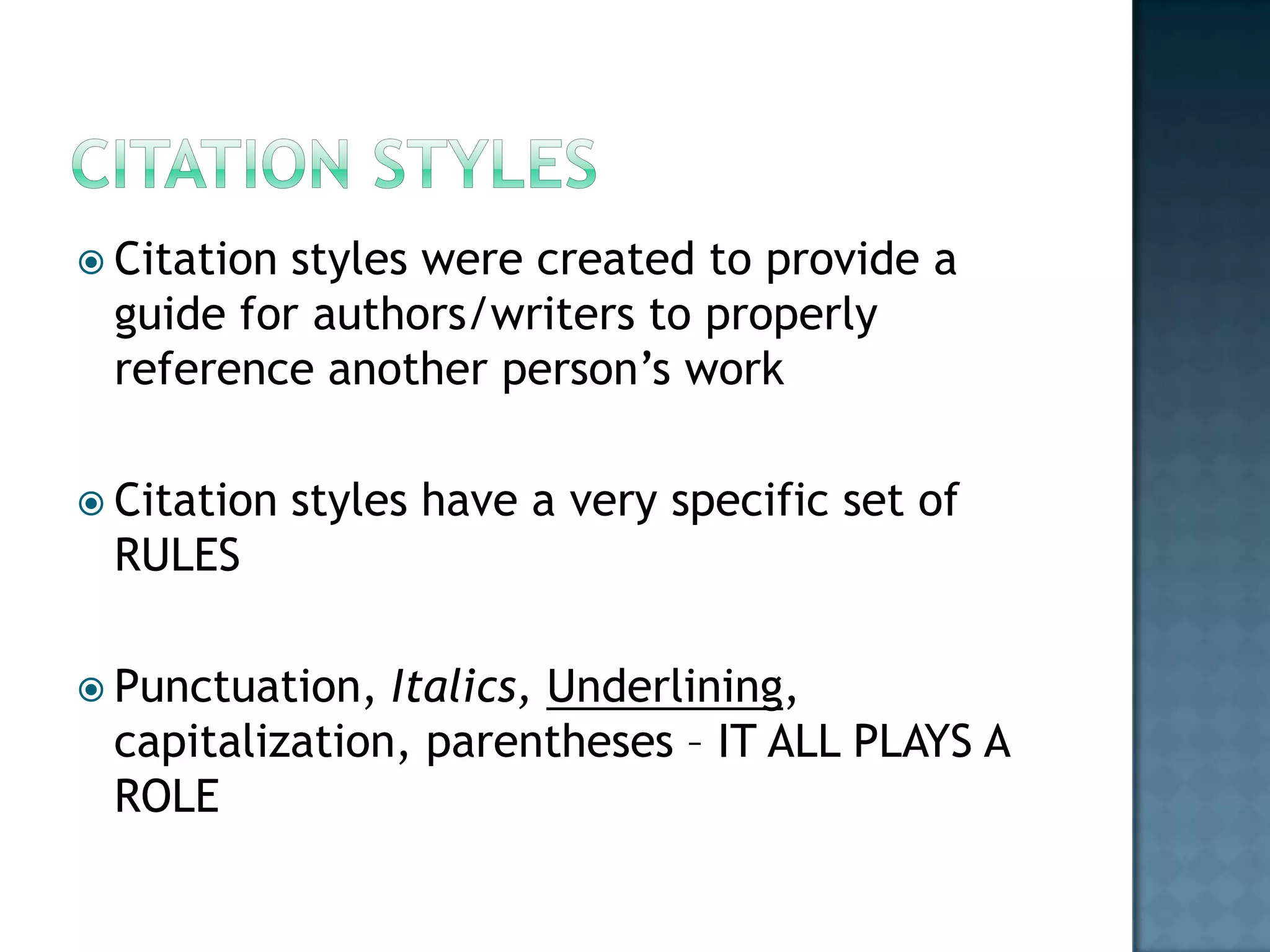  Citation

styles were created to provide a
guide for authors/writers to properly
reference another person’s work

 Citation

styles have a very specific set of

RULES
 Punctuation,

Italics, Underlining,
capitalization, parentheses – IT ALL PLAYS A
ROLE

 