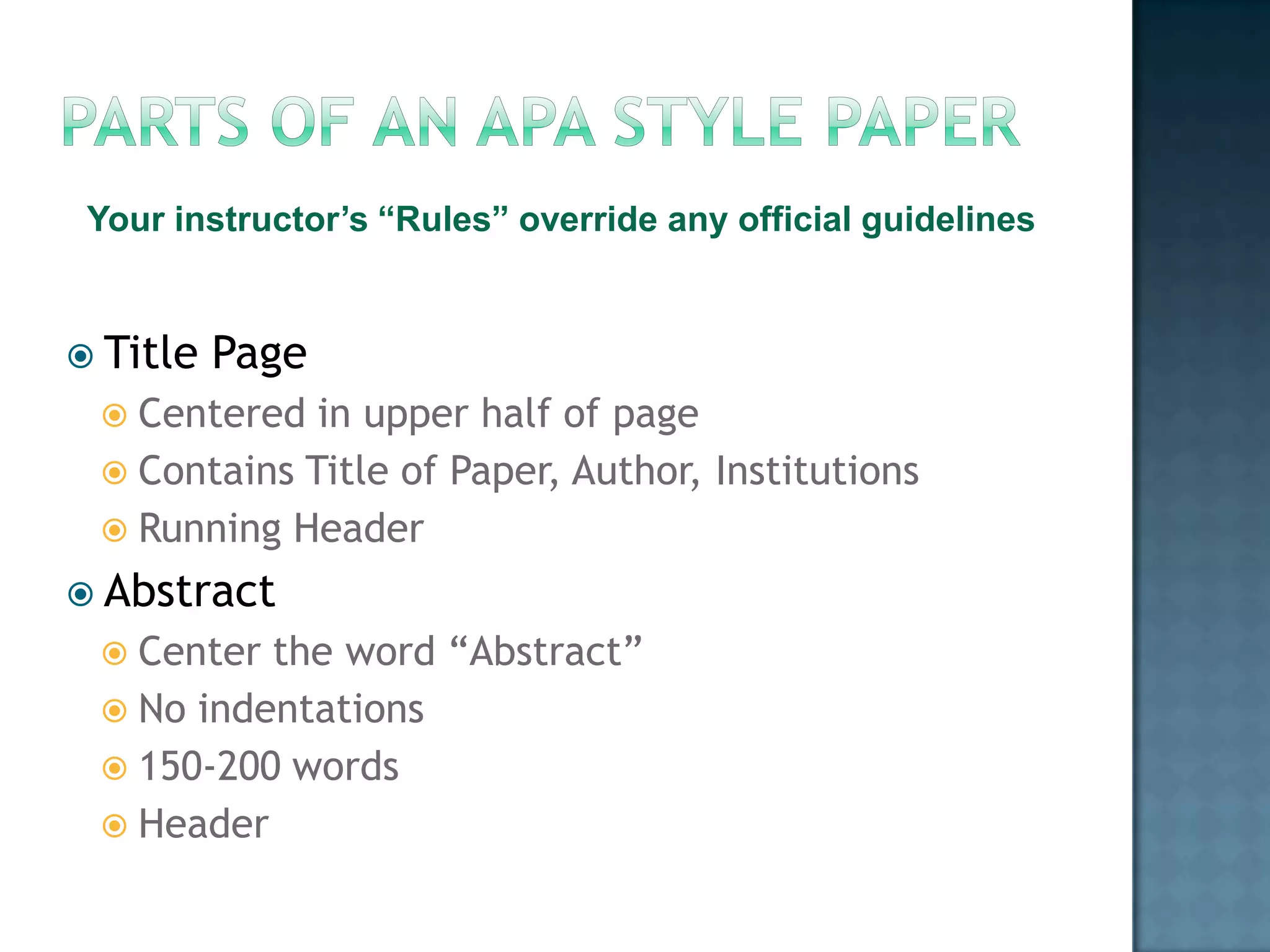 Your instructor’s “Rules” override any official guidelines
 Title

Page

 Centered

in upper half of page
 Contains Title of Paper, Author, Institutions
 Running Header
 Abstract
 Center

the word “Abstract”
 No indentations
 150-200 words
 Header

 