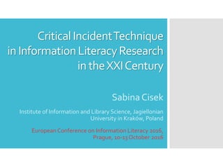 CriticalIncidentTechnique
in InformationLiteracyResearch
in theXXICentury
SabinaCisek
Institute of Information and Library Science, Jagiellonian
University in Kraków, Poland
EuropeanConference on Information Literacy 2016,
Prague, 10-13 October 2016
 