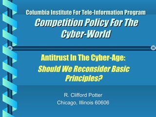 Columbia Institute For Tele-Information Program

Competition Policy For The
Cyber-World
Antitrust In The Cyber-Age:
Should We Reconsider Basic
Principles?
R. Clifford Potter
Chicago, Illinois 60606

 