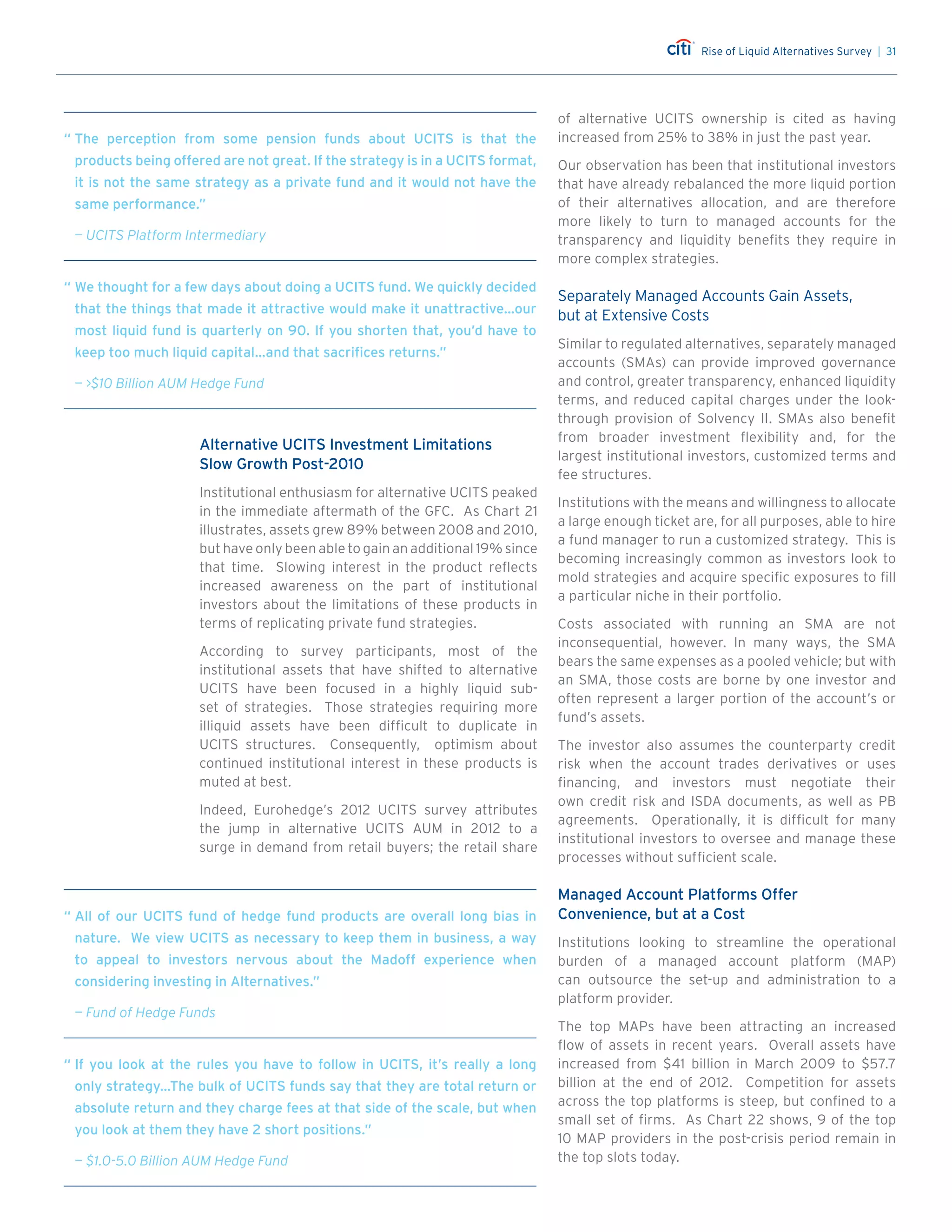 Rise of Liquid Alternatives Survey | 31
Alternative UCITS Investment Limitations
Slow Growth Post-2010
Institutional enthusiasm for alternative UCITS peaked
in the immediate aftermath of the GFC. As Chart 21
illustrates, assets grew 89% between 2008 and 2010,
but have only been able to gain an additional 19% since
that time. Slowing interest in the product reflects
increased awareness on the part of institutional
investors about the limitations of these products in
terms of replicating private fund strategies.
According to survey participants, most of the
institutional assets that have shifted to alternative
UCITS have been focused in a highly liquid sub-
set of strategies. Those strategies requiring more
illiquid assets have been difficult to duplicate in
UCITS structures. Consequently, optimism about
continued institutional interest in these products is
muted at best.
Indeed, Eurohedge’s 2012 UCITS survey attributes
the jump in alternative UCITS AUM in 2012 to a
surge in demand from retail buyers; the retail share
of alternative UCITS ownership is cited as having
increased from 25% to 38% in just the past year.
Our observation has been that institutional investors
that have already rebalanced the more liquid portion
of their alternatives allocation, and are therefore
more likely to turn to managed accounts for the
transparency and liquidity benefits they require in
more complex strategies.
Separately Managed Accounts Gain Assets,
but at Extensive Costs
Similar to regulated alternatives, separately managed
accounts (SMAs) can provide improved governance
and control, greater transparency, enhanced liquidity
terms, and reduced capital charges under the look-
through provision of Solvency II. SMAs also benefit
from broader investment flexibility and, for the
largest institutional investors, customized terms and
fee structures.
Institutions with the means and willingness to allocate
a large enough ticket are, for all purposes, able to hire
a fund manager to run a customized strategy. This is
becoming increasingly common as investors look to
mold strategies and acquire specific exposures to fill
a particular niche in their portfolio.
Costs associated with running an SMA are not
inconsequential, however. In many ways, the SMA
bears the same expenses as a pooled vehicle; but with
an SMA, those costs are borne by one investor and
often represent a larger portion of the account’s or
fund’s assets.
The investor also assumes the counterparty credit
risk when the account trades derivatives or uses
financing, and investors must negotiate their
own credit risk and ISDA documents, as well as PB
agreements. Operationally, it is difficult for many
institutional investors to oversee and manage these
processes without sufficient scale.
Managed Account Platforms Offer
Convenience, but at a Cost
Institutions looking to streamline the operational
burden of a managed account platform (MAP)
can outsource the set-up and administration to a
platform provider.
The top MAPs have been attracting an increased
flow of assets in recent years. Overall assets have
increased from $41 billion in March 2009 to $57.7
billion at the end of 2012. Competition for assets
across the top platforms is steep, but confined to a
small set of firms. As Chart 22 shows, 9 of the top
10 MAP providers in the post-crisis period remain in
the top slots today.
“	The perception from some pension funds about UCITS is that the
products being offered are not great. If the strategy is in a UCITS format,
it is not the same strategy as a private fund and it would not have the
same performance.”
	 — UCITS Platform Intermediary
“	We thought for a few days about doing a UCITS fund. We quickly decided
that the things that made it attractive would make it unattractive…our
most liquid fund is quarterly on 90. If you shorten that, you’d have to
keep too much liquid capital…and that sacrifices returns.”
	 — $10 Billion AUM Hedge Fund
“	If you look at the rules you have to follow in UCITS, it’s really a long
only strategy…The bulk of UCITS funds say that they are total return or
absolute return and they charge fees at that side of the scale, but when
you look at them they have 2 short positions.”
	 — $1.0-5.0 Billion AUM Hedge Fund
“	All of our UCITS fund of hedge fund products are overall long bias in
nature. We view UCITS as necessary to keep them in business, a way
to appeal to investors nervous about the Madoff experience when
considering investing in Alternatives.”
	 — Fund of Hedge Funds
 
