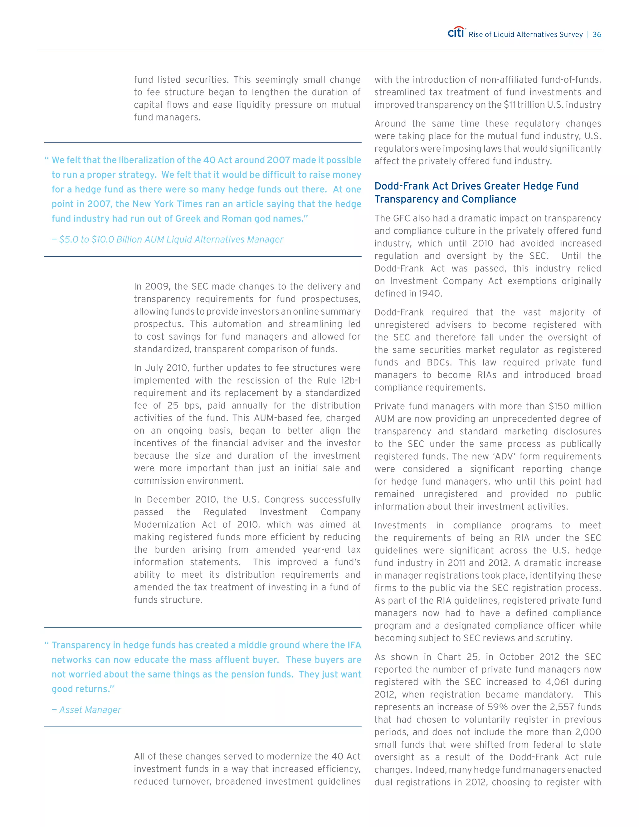 Rise of Liquid Alternatives Survey | 36
fund listed securities. This seemingly small change
to fee structure began to lengthen the duration of
capital flows and ease liquidity pressure on mutual
fund managers.
In 2009, the SEC made changes to the delivery and
transparency requirements for fund prospectuses,
allowing funds to provide investors an online summary
prospectus. This automation and streamlining led
to cost savings for fund managers and allowed for
standardized, transparent comparison of funds.
In July 2010, further updates to fee structures were
implemented with the rescission of the Rule 12b-1
requirement and its replacement by a standardized
fee of 25 bps, paid annually for the distribution
activities of the fund. This AUM-based fee, charged
on an ongoing basis, began to better align the
incentives of the financial adviser and the investor
because the size and duration of the investment
were more important than just an initial sale and
commission environment.
In December 2010, the U.S. Congress successfully
passed the Regulated Investment Company
Modernization Act of 2010, which was aimed at
making registered funds more efficient by reducing
the burden arising from amended year-end tax
information statements. This improved a fund’s
ability to meet its distribution requirements and
amended the tax treatment of investing in a fund of
funds structure.
All of these changes served to modernize the 40 Act
investment funds in a way that increased efficiency,
reduced turnover, broadened investment guidelines
with the introduction of non-affiliated fund-of-funds,
streamlined tax treatment of fund investments and
improved transparency on the $11 trillion U.S. industry
Around the same time these regulatory changes
were taking place for the mutual fund industry, U.S.
regulators were imposing laws that would significantly
affect the privately offered fund industry.
Dodd-Frank Act Drives Greater Hedge Fund
Transparency and Compliance
The GFC also had a dramatic impact on transparency
and compliance culture in the privately offered fund
industry, which until 2010 had avoided increased
regulation and oversight by the SEC. Until the
Dodd-Frank Act was passed, this industry relied
on Investment Company Act exemptions originally
defined in 1940.
Dodd-Frank required that the vast majority of
unregistered advisers to become registered with
the SEC and therefore fall under the oversight of
the same securities market regulator as registered
funds and BDCs. This law required private fund
managers to become RIAs and introduced broad
compliance requirements.
Private fund managers with more than $150 million
AUM are now providing an unprecedented degree of
transparency and standard marketing disclosures
to the SEC under the same process as publically
registered funds. The new ‘ADV’ form requirements
were considered a significant reporting change
for hedge fund managers, who until this point had
remained unregistered and provided no public
information about their investment activities.
Investments in compliance programs to meet
the requirements of being an RIA under the SEC
guidelines were significant across the U.S. hedge
fund industry in 2011 and 2012. A dramatic increase
in manager registrations took place, identifying these
firms to the public via the SEC registration process.
As part of the RIA guidelines, registered private fund
managers now had to have a defined compliance
program and a designated compliance officer while
becoming subject to SEC reviews and scrutiny.
As shown in Chart 25, in October 2012 the SEC
reported the number of private fund managers now
registered with the SEC increased to 4,061 during
2012, when registration became mandatory. This
represents an increase of 59% over the 2,557 funds
that had chosen to voluntarily register in previous
periods, and does not include the more than 2,000
small funds that were shifted from federal to state
oversight as a result of the Dodd-Frank Act rule
changes. Indeed, many hedge fund managers enacted
dual registrations in 2012, choosing to register with
“	We felt that the liberalization of the 40 Act around 2007 made it possible
to run a proper strategy. We felt that it would be difficult to raise money
for a hedge fund as there were so many hedge funds out there. At one
point in 2007, the New York Times ran an article saying that the hedge
fund industry had run out of Greek and Roman god names.”
	 — $5.0 to $10.0 Billion AUM Liquid Alternatives Manager
“	Transparency in hedge funds has created a middle ground where the IFA
networks can now educate the mass affluent buyer. These buyers are
not worried about the same things as the pension funds. They just want
good returns.”
	 — Asset Manager
 