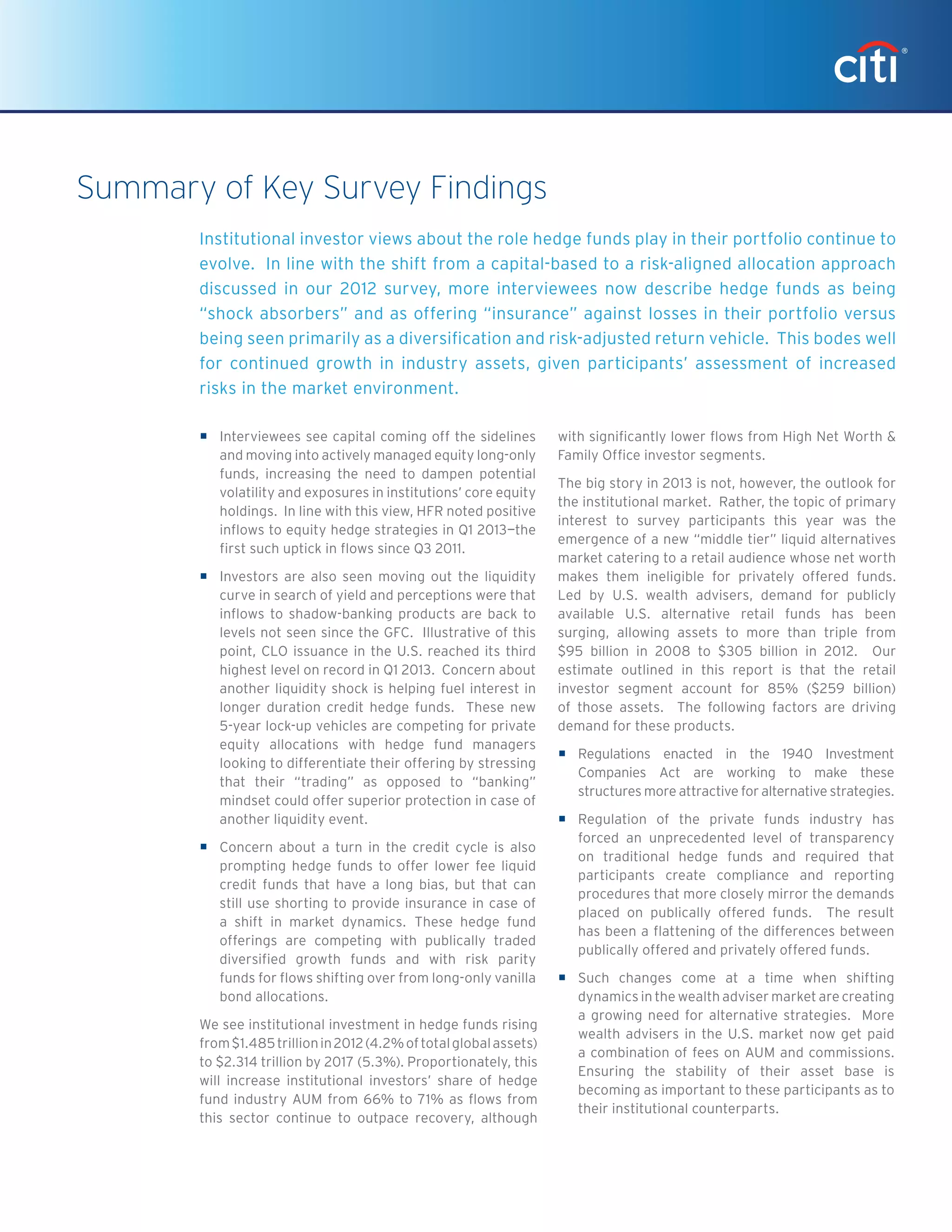 ƒƒ Interviewees see capital coming off the sidelines
and moving into actively managed equity long-only
funds, increasing the need to dampen potential
volatility and exposures in institutions’ core equity
holdings. In line with this view, HFR noted positive
inflows to equity hedge strategies in Q1 2013—the
first such uptick in flows since Q3 2011.
ƒƒ Investors are also seen moving out the liquidity
curve in search of yield and perceptions were that
inflows to shadow-banking products are back to
levels not seen since the GFC. Illustrative of this
point, CLO issuance in the U.S. reached its third
highest level on record in Q1 2013. Concern about
another liquidity shock is helping fuel interest in
longer duration credit hedge funds. These new
5-year lock-up vehicles are competing for private
equity allocations with hedge fund managers
looking to differentiate their offering by stressing
that their “trading” as opposed to “banking”
mindset could offer superior protection in case of
another liquidity event.
ƒƒ Concern about a turn in the credit cycle is also
prompting hedge funds to offer lower fee liquid
credit funds that have a long bias, but that can
still use shorting to provide insurance in case of
a shift in market dynamics. These hedge fund
offerings are competing with publically traded
diversified growth funds and with risk parity
funds for flows shifting over from long-only vanilla
bond allocations.
We see institutional investment in hedge funds rising
from$1.485trillionin2012(4.2%oftotalglobalassets)
to $2.314 trillion by 2017 (5.3%). Proportionately, this
will increase institutional investors’ share of hedge
fund industry AUM from 66% to 71% as flows from
this sector continue to outpace recovery, although
with significantly lower flows from High Net Worth &
Family Office investor segments.
The big story in 2013 is not, however, the outlook for
the institutional market. Rather, the topic of primary
interest to survey participants this year was the
emergence of a new “middle tier” liquid alternatives
market catering to a retail audience whose net worth
makes them ineligible for privately offered funds.
Led by U.S. wealth advisers, demand for publicly
available U.S. alternative retail funds has been
surging, allowing assets to more than triple from
$95 billion in 2008 to $305 billion in 2012. Our
estimate outlined in this report is that the retail
investor segment account for 85% ($259 billion)
of those assets. The following factors are driving
demand for these products.
ƒƒ Regulations enacted in the 1940 Investment
Companies Act are working to make these
structures more attractive for alternative strategies.
ƒƒ Regulation of the private funds industry has
forced an unprecedented level of transparency
on traditional hedge funds and required that
participants create compliance and reporting
procedures that more closely mirror the demands
placed on publically offered funds. The result
has been a flattening of the differences between
publically offered and privately offered funds.
ƒƒ Such changes come at a time when shifting
dynamics in the wealth adviser market are creating
a growing need for alternative strategies. More
wealth advisers in the U.S. market now get paid
a combination of fees on AUM and commissions.
Ensuring the stability of their asset base is
becoming as important to these participants as to
their institutional counterparts.
Institutional investor views about the role hedge funds play in their portfolio continue to
evolve. In line with the shift from a capital-based to a risk-aligned allocation approach
discussed in our 2012 survey, more interviewees now describe hedge funds as being
“shock absorbers” and as offering “insurance” against losses in their portfolio versus
being seen primarily as a diversification and risk-adjusted return vehicle. This bodes well
for continued growth in industry assets, given participants’ assessment of increased
risks in the market environment.
Summary of Key Survey Findings
 