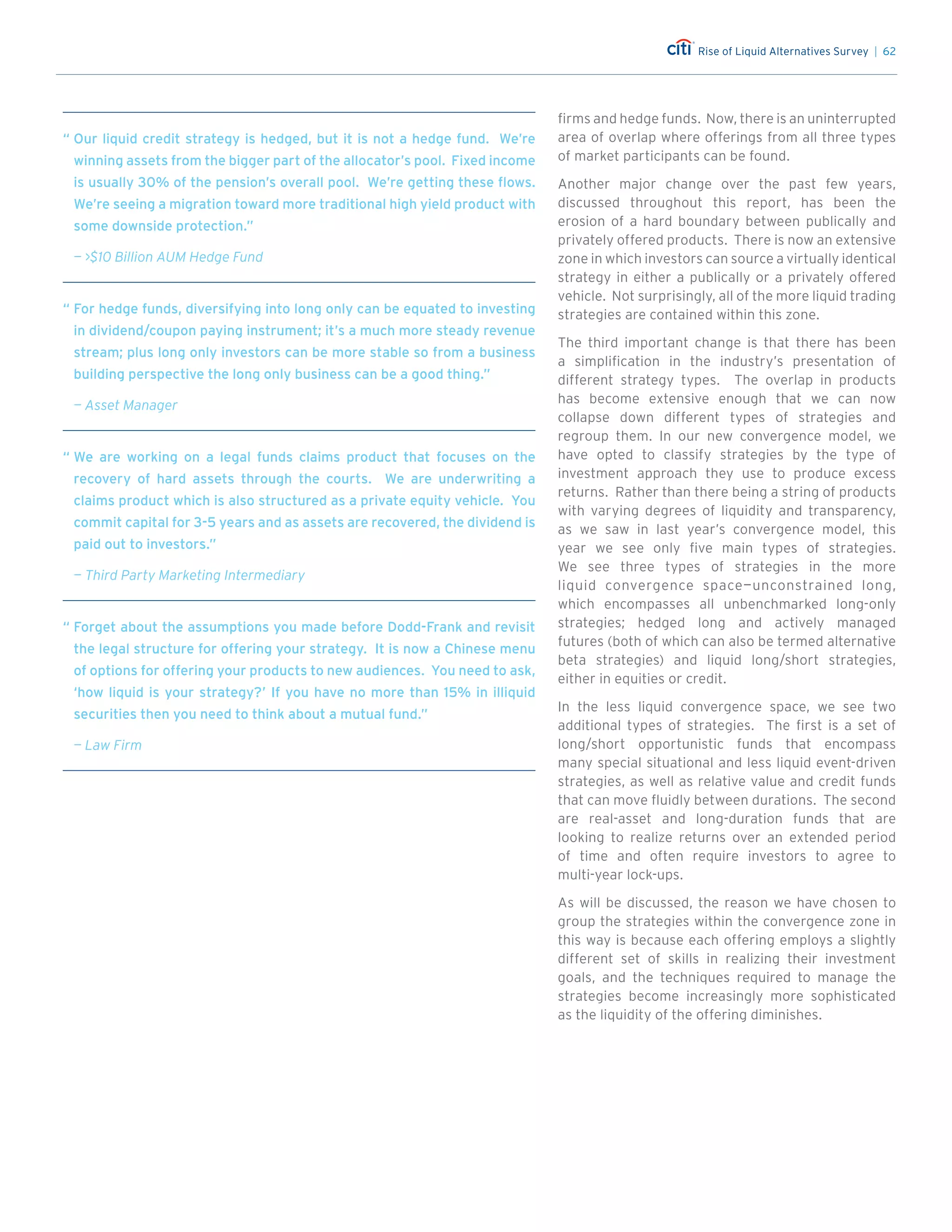 Rise of Liquid Alternatives Survey | 62
firms and hedge funds. Now, there is an uninterrupted
area of overlap where offerings from all three types
of market participants can be found.
Another major change over the past few years,
discussed throughout this report, has been the
erosion of a hard boundary between publically and
privately offered products. There is now an extensive
zone in which investors can source a virtually identical
strategy in either a publically or a privately offered
vehicle. Not surprisingly, all of the more liquid trading
strategies are contained within this zone.
The third important change is that there has been
a simplification in the industry’s presentation of
different strategy types. The overlap in products
has become extensive enough that we can now
collapse down different types of strategies and
regroup them. In our new convergence model, we
have opted to classify strategies by the type of
investment approach they use to produce excess
returns. Rather than there being a string of products
with varying degrees of liquidity and transparency,
as we saw in last year’s convergence model, this
year we see only five main types of strategies.
We see three types of strategies in the more
liquid convergence space—unconstrained long,
which encompasses all unbenchmarked long-only
strategies; hedged long and actively managed
futures (both of which can also be termed alternative
beta strategies) and liquid long/short strategies,
either in equities or credit.
In the less liquid convergence space, we see two
additional types of strategies. The first is a set of
long/short opportunistic funds that encompass
many special situational and less liquid event-driven
strategies, as well as relative value and credit funds
that can move fluidly between durations. The second
are real-asset and long-duration funds that are
looking to realize returns over an extended period
of time and often require investors to agree to
multi-year lock-ups.
As will be discussed, the reason we have chosen to
group the strategies within the convergence zone in
this way is because each offering employs a slightly
different set of skills in realizing their investment
goals, and the techniques required to manage the
strategies become increasingly more sophisticated
as the liquidity of the offering diminishes.
“	For hedge funds, diversifying into long only can be equated to investing
in dividend/coupon paying instrument; it’s a much more steady revenue
stream; plus long only investors can be more stable so from a business
building perspective the long only business can be a good thing.”
— Asset Manager
“	Our liquid credit strategy is hedged, but it is not a hedge fund. We’re
winning assets from the bigger part of the allocator’s pool. Fixed income
is usually 30% of the pension’s overall pool. We’re getting these flows.
We’re seeing a migration toward more traditional high yield product with
some downside protection.”
— $10 Billion AUM Hedge Fund
“	We are working on a legal funds claims product that focuses on the
recovery of hard assets through the courts. We are underwriting a
claims product which is also structured as a private equity vehicle. You
commit capital for 3-5 years and as assets are recovered, the dividend is
paid out to investors.”
— Third Party Marketing Intermediary
“	Forget about the assumptions you made before Dodd-Frank and revisit
the legal structure for offering your strategy. It is now a Chinese menu
of options for offering your products to new audiences. You need to ask,
‘how liquid is your strategy?’ If you have no more than 15% in illiquid
securities then you need to think about a mutual fund.”
— Law Firm
 