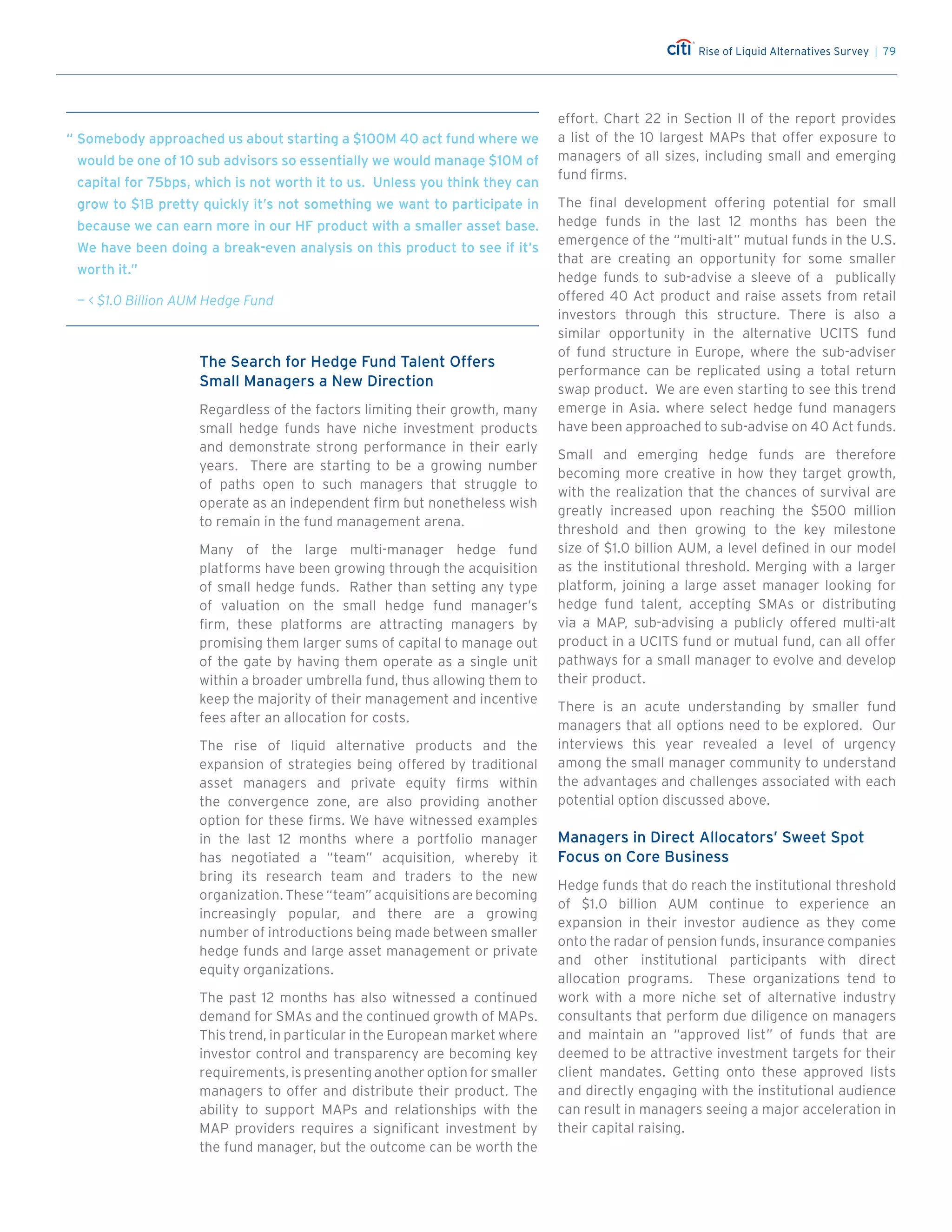 Rise of Liquid Alternatives Survey | 79
The Search for Hedge Fund Talent Offers
Small Managers a New Direction
Regardless of the factors limiting their growth, many
small hedge funds have niche investment products
and demonstrate strong performance in their early
years. There are starting to be a growing number
of paths open to such managers that struggle to
operate as an independent firm but nonetheless wish
to remain in the fund management arena.
Many of the large multi-manager hedge fund
platforms have been growing through the acquisition
of small hedge funds. Rather than setting any type
of valuation on the small hedge fund manager’s
firm, these platforms are attracting managers by
promising them larger sums of capital to manage out
of the gate by having them operate as a single unit
within a broader umbrella fund, thus allowing them to
keep the majority of their management and incentive
fees after an allocation for costs.
The rise of liquid alternative products and the
expansion of strategies being offered by traditional
asset managers and private equity firms within
the convergence zone, are also providing another
option for these firms. We have witnessed examples
in the last 12 months where a portfolio manager
has negotiated a “team” acquisition, whereby it
bring its research team and traders to the new
organization. These “team” acquisitions are becoming
increasingly popular, and there are a growing
number of introductions being made between smaller
hedge funds and large asset management or private
equity organizations.
The past 12 months has also witnessed a continued
demand for SMAs and the continued growth of MAPs.
This trend, in particular in the European market where
investor control and transparency are becoming key
requirements, is presenting another option for smaller
managers to offer and distribute their product. The
ability to support MAPs and relationships with the
MAP providers requires a significant investment by
the fund manager, but the outcome can be worth the
effort. Chart 22 in Section II of the report provides
a list of the 10 largest MAPs that offer exposure to
managers of all sizes, including small and emerging
fund firms.
The final development offering potential for small
hedge funds in the last 12 months has been the
emergence of the “multi-alt” mutual funds in the U.S.
that are creating an opportunity for some smaller
hedge funds to sub-advise a sleeve of a publically
offered 40 Act product and raise assets from retail
investors through this structure. There is also a
similar opportunity in the alternative UCITS fund
of fund structure in Europe, where the sub-adviser
performance can be replicated using a total return
swap product. We are even starting to see this trend
emerge in Asia. where select hedge fund managers
have been approached to sub-advise on 40 Act funds.
Small and emerging hedge funds are therefore
becoming more creative in how they target growth,
with the realization that the chances of survival are
greatly increased upon reaching the $500 million
threshold and then growing to the key milestone
size of $1.0 billion AUM, a level defined in our model
as the institutional threshold. Merging with a larger
platform, joining a large asset manager looking for
hedge fund talent, accepting SMAs or distributing
via a MAP, sub-advising a publicly offered multi-alt
product in a UCITS fund or mutual fund, can all offer
pathways for a small manager to evolve and develop
their product.
There is an acute understanding by smaller fund
managers that all options need to be explored. Our
interviews this year revealed a level of urgency
among the small manager community to understand
the advantages and challenges associated with each
potential option discussed above.
Managers in Direct Allocators’ Sweet Spot
Focus on Core Business
Hedge funds that do reach the institutional threshold
of $1.0 billion AUM continue to experience an
expansion in their investor audience as they come
onto the radar of pension funds, insurance companies
and other institutional participants with direct
allocation programs. These organizations tend to
work with a more niche set of alternative industry
consultants that perform due diligence on managers
and maintain an “approved list” of funds that are
deemed to be attractive investment targets for their
client mandates. Getting onto these approved lists
and directly engaging with the institutional audience
can result in managers seeing a major acceleration in
their capital raising.
“	Somebody approached us about starting a $100M 40 act fund where we
would be one of 10 sub advisors so essentially we would manage $10M of
capital for 75bps, which is not worth it to us. Unless you think they can
grow to $1B pretty quickly it’s not something we want to participate in
because we can earn more in our HF product with a smaller asset base.
We have been doing a break-even analysis on this product to see if it’s
worth it.”
—  $1.0 Billion AUM Hedge Fund
 