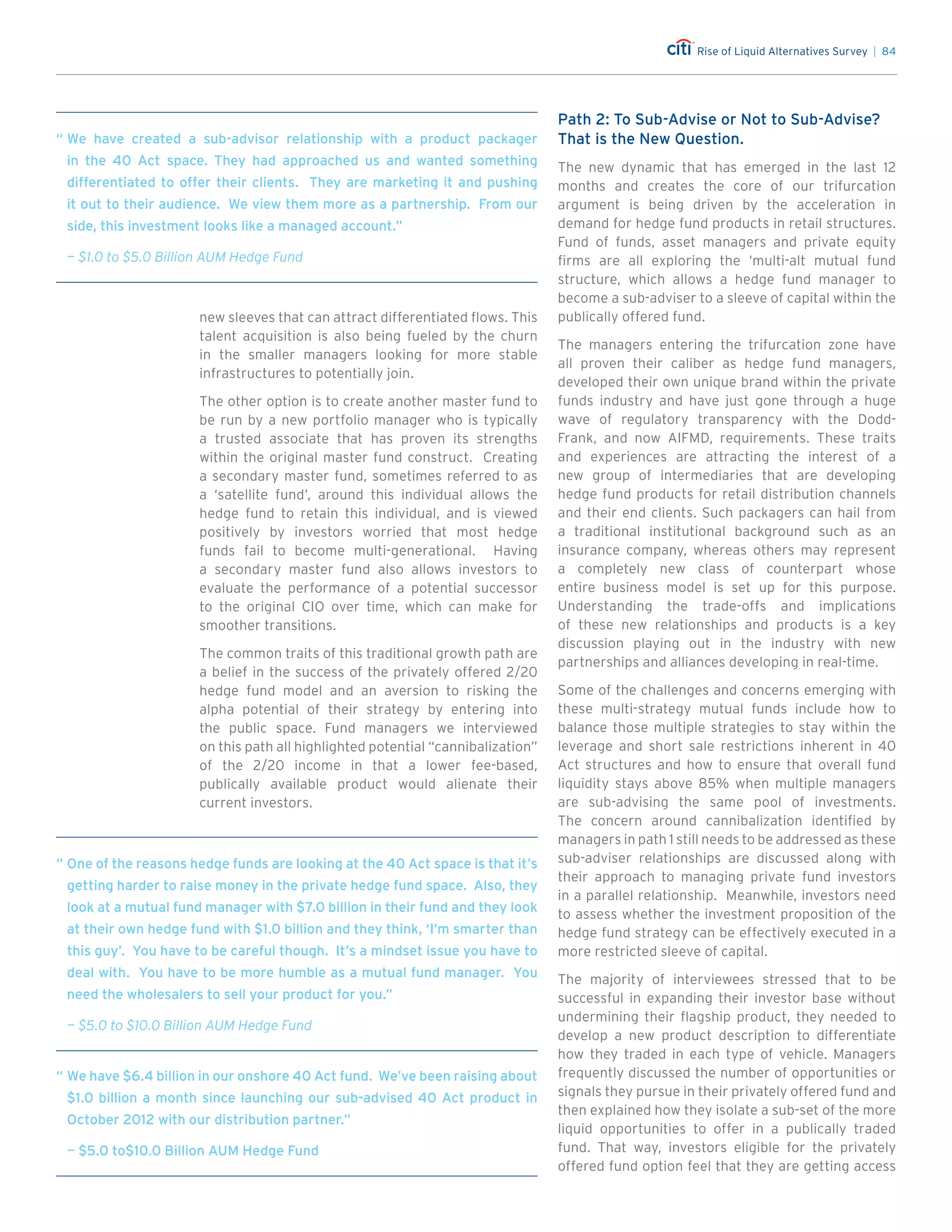 Rise of Liquid Alternatives Survey | 84
new sleeves that can attract differentiated flows. This
talent acquisition is also being fueled by the churn
in the smaller managers looking for more stable
infrastructures to potentially join.
The other option is to create another master fund to
be run by a new portfolio manager who is typically
a trusted associate that has proven its strengths
within the original master fund construct. Creating
a secondary master fund, sometimes referred to as
a ‘satellite fund’, around this individual allows the
hedge fund to retain this individual, and is viewed
positively by investors worried that most hedge
funds fail to become multi-generational. Having
a secondary master fund also allows investors to
evaluate the performance of a potential successor
to the original CIO over time, which can make for
smoother transitions.
The common traits of this traditional growth path are
a belief in the success of the privately offered 2/20
hedge fund model and an aversion to risking the
alpha potential of their strategy by entering into
the public space. Fund managers we interviewed
on this path all highlighted potential “cannibalization”
of the 2/20 income in that a lower fee-based,
publically available product would alienate their
current investors.
Path 2: To Sub-Advise or Not to Sub-Advise?
That is the New Question.
The new dynamic that has emerged in the last 12
months and creates the core of our trifurcation
argument is being driven by the acceleration in
demand for hedge fund products in retail structures.
Fund of funds, asset managers and private equity
firms are all exploring the ‘multi-alt mutual fund
structure, which allows a hedge fund manager to
become a sub-adviser to a sleeve of capital within the
publically offered fund.
The managers entering the trifurcation zone have
all proven their caliber as hedge fund managers,
developed their own unique brand within the private
funds industry and have just gone through a huge
wave of regulatory transparency with the Dodd-
Frank, and now AIFMD, requirements. These traits
and experiences are attracting the interest of a
new group of intermediaries that are developing
hedge fund products for retail distribution channels
and their end clients. Such packagers can hail from
a traditional institutional background such as an
insurance company, whereas others may represent
a completely new class of counterpart whose
entire business model is set up for this purpose.
Understanding the trade-offs and implications
of these new relationships and products is a key
discussion playing out in the industry with new
partnerships and alliances developing in real-time.
Some of the challenges and concerns emerging with
these multi-strategy mutual funds include how to
balance those multiple strategies to stay within the
leverage and short sale restrictions inherent in 40
Act structures and how to ensure that overall fund
liquidity stays above 85% when multiple managers
are sub-advising the same pool of investments.
The concern around cannibalization identified by
managers in path 1 still needs to be addressed as these
sub-adviser relationships are discussed along with
their approach to managing private fund investors
in a parallel relationship. Meanwhile, investors need
to assess whether the investment proposition of the
hedge fund strategy can be effectively executed in a
more restricted sleeve of capital.
The majority of interviewees stressed that to be
successful in expanding their investor base without
undermining their flagship product, they needed to
develop a new product description to differentiate
how they traded in each type of vehicle. Managers
frequently discussed the number of opportunities or
signals they pursue in their privately offered fund and
then explained how they isolate a sub-set of the more
liquid opportunities to offer in a publically traded
fund. That way, investors eligible for the privately
offered fund option feel that they are getting access
“	We have created a sub-advisor relationship with a product packager
in the 40 Act space. They had approached us and wanted something
differentiated to offer their clients. They are marketing it and pushing
it out to their audience. We view them more as a partnership. From our
side, this investment looks like a managed account.”
	 — $1.0 to $5.0 Billion AUM Hedge Fund
“	We have $6.4 billion in our onshore 40 Act fund. We’ve been raising about
$1.0 billion a month since launching our sub-advised 40 Act product in
October 2012 with our distribution partner.”
	— $5.0 to$10.0 Billion AUM Hedge Fund
“	One of the reasons hedge funds are looking at the 40 Act space is that it’s
getting harder to raise money in the private hedge fund space. Also, they
look at a mutual fund manager with $7.0 billion in their fund and they look
at their own hedge fund with $1.0 billion and they think, ‘I’m smarter than
this guy’. You have to be careful though. It’s a mindset issue you have to
deal with. You have to be more humble as a mutual fund manager. You
need the wholesalers to sell your product for you.”
	 — $5.0 to $10.0 Billion AUM Hedge Fund
 
