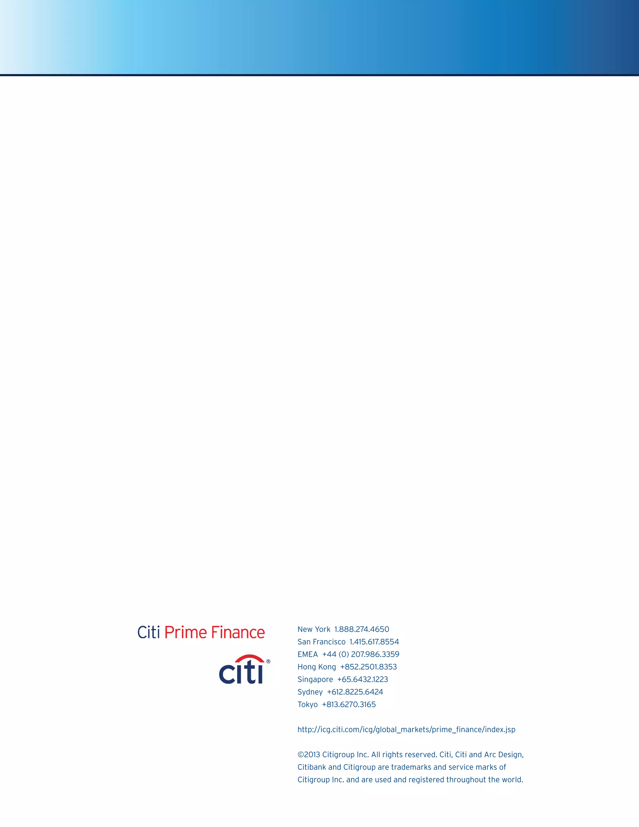 New York 1.888.274.4650
San Francisco 1.415.617.8554
EMEA +44 (0) 207.986.3359
Hong Kong +852.2501.8353
Singapore +65.6432.1223
Sydney +612.8225.6424
Tokyo +813.6270.3165
http://icg.citi.com/icg/global_markets/prime_finance/index.jsp
©2013 Citigroup Inc. All rights reserved. Citi, Citi and Arc Design,
Citibank and Citigroup are trademarks and service marks of
Citigroup Inc. and are used and registered throughout the world.
 