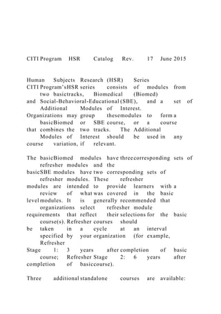 CITI Program HSR Catalog Rev. 17 June 2015
Human Subjects Research (HSR) Series
CITI Program’sHSR series consists of modules from
two basictracks, Biomedical (Biomed)
and Social-Behavioral-Educational (SBE), and a set of
Additional Modules of Interest.
Organizations may group thesemodules to form a
basicBiomed or SBE course, or a course
that combines the two tracks. The Additional
Modules of Interest should be used in any
course variation, if relevant.
The basicBiomed modules have threecorresponding sets of
refresher modules and the
basicSBE modules have two corresponding sets of
refresher modules. These refresher
modules are intended to provide learners with a
review of what was covered in the basic
level modules. It is generally recommended that
organizations select refresher module
requirements that reflect their selections for the basic
course(s). Refresher courses should
be taken in a cycle at an interval
specified by your organization (for example,
Refresher
Stage 1: 3 years after completion of basic
course; Refresher Stage 2: 6 years after
completion of basiccourse).
Three additional standalone courses are available:
 