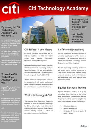 QA


                                      Citi Technology Academy
                                                                                                                  Building a digital
                                                                                                                  bank isn’t rocket
                                                                                                                  science.
By joining the Citi                                                                                               It’s not as easy
Technology                                                                                                        as that.
Academy, you
                                                                                                                  Join the Citi
will have …                                                                                                       Technology
An unequalled opportunity to                                                                                      Academy in
create a strong foundation in                                                                                     Belfast now.
Technology, which will form
the basis of your future
career in Citi.
                                Citi Belfast - A brief history                          Citi Technology Academy
An opportunity to begin your
career in technology with a     Citi Belfast has grown from an initial plan for         The Citi Technology Academy provides an
year long intensive training
                                375 roles in 2005 to over 1000 staff in 2010            unrivalled opportunity to build a career in
programme.
                                across     three       functions:       Technology,     technology.     The programme is designed to
The opportunity to gain “best   Operations and Legal & Compliance.                      attract graduates from Technology, Science,
in class” experience working                                                            Engineering and Maths disciplines.
with like-minded people
                                Our new Gateway building opened in August
                                2009 to complement our existing facility in             The Citi Technology Academy participants
                                White Star House. This new facility will allow          will benefit from a bespoke programme of
                                us to accommodate up to 1350 employees in               “best in class” technical and business training
To join the Citi                line with our growth plans for 2011/2012.               which will provide a platform of knowledge
Technology                                                                              and experience upon which they will build

Academy, you                    The Citi Belfast value proposition is based on          their career with Citi.
                                the availability of high quality professional
will…
                                talent, founded on excellent relationships with
        rd
Have a 3 level qualification    the universities and educational institutions.
in Science, Technology,
                                                                                        Equities Electronic Trading
Engineering or Maths
                                                                                        Equities    Electronic    Trading is   a   purely

OR                                                                                      technology driven business at the cutting
                                What is technology at Citi?                             edge of technology. These systems are high
Have a strong track record in                                                           frequency low latency systems using the very
mathematical and statistical
                                The objective of our Technology Division in             latest in technology to achieve the following:
modeling, algorithm design
and complex data structures     Belfast is to create a competitive advantage
                                for Citi by delivering the most efficient and                     Micro second latency
AND                             effective Technology platforms in the financial                   Millions of trades / day
                                services   industry,    through     a    culture   of             Hundreds of thousands quotes &
Be able to demonstrate
                                continuous improvement at all levels.                              orders / second
excellent communication and
team-working skills, strong
analytical problem solving
ability and determination in
the face of a challenge


                                                                                                                               Belfast
 