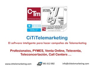 CiTiTelemarketing
  El software inteligente para hacer campañas de Telemarketing

    Profesionales, PYMES, Venta Online, Televenta,
           Teleconcertación, Call Centers …

www.cititelemarketing.com   981 612 002    info@cititelemarketing.com
 