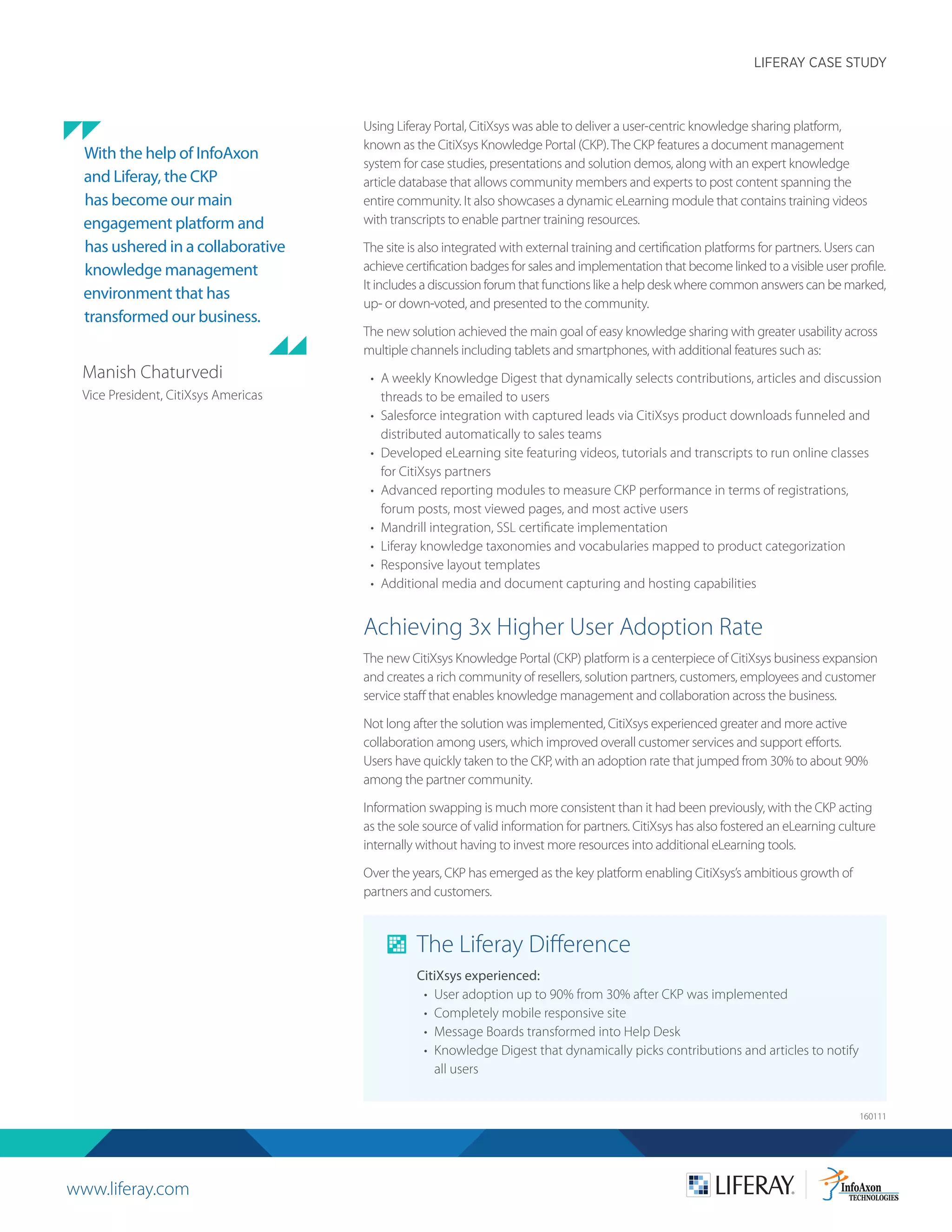 www.liferay.com
LIFERAY CASE STUDY
160111
Using Liferay Portal, CitiXsys was able to deliver a user-centric knowledge sharing platform,
known as the CitiXsys Knowledge Portal (CKP).The CKP features a document management
system for case studies, presentations and solution demos, along with an expert knowledge
article database that allows community members and experts to post content spanning the
entire community. It also showcases a dynamic eLearning module that contains training videos
with transcripts to enable partner training resources.
The site is also integrated with external training and certification platforms for partners. Users can
achieve certification badges for sales and implementation that become linked to a visible user profile.
It includes a discussion forum that functions like a help desk where common answers can be marked,
up- or down-voted, and presented to the community.
The new solution achieved the main goal of easy knowledge sharing with greater usability across
multiple channels including tablets and smartphones, with additional features such as:
•	 A weekly Knowledge Digest that dynamically selects contributions, articles and discussion
threads to be emailed to users
•	 Salesforce integration with captured leads via CitiXsys product downloads funneled and
distributed automatically to sales teams
•	 Developed eLearning site featuring videos, tutorials and transcripts to run online classes
for CitiXsys partners
•	 Advanced reporting modules to measure CKP performance in terms of registrations,
forum posts, most viewed pages, and most active users
•	 Mandrill integration, SSL certificate implementation
•	 Liferay knowledge taxonomies and vocabularies mapped to product categorization
•	 Responsive layout templates
•	 Additional media and document capturing and hosting capabilities
Achieving 3x Higher User Adoption Rate
The new CitiXsys Knowledge Portal (CKP) platform is a centerpiece of CitiXsys business expansion
and creates a rich community of resellers, solution partners, customers, employees and customer
service staff that enables knowledge management and collaboration across the business.
Not long after the solution was implemented, CitiXsys experienced greater and more active
collaboration among users, which improved overall customer services and support efforts.
Users have quickly taken to the CKP, with an adoption rate that jumped from 30% to about 90%
among the partner community.
Information swapping is much more consistent than it had been previously, with the CKP acting
as the sole source of valid information for partners. CitiXsys has also fostered an eLearning culture
internally without having to invest more resources into additional eLearning tools.
Over the years, CKP has emerged as the key platform enabling CitiXsys’s ambitious growth of
partners and customers.
The Liferay Difference
CitiXsys experienced:
•	 User adoption up to 90% from 30% after CKP was implemented
•	 	Completely mobile responsive site
•	 Message Boards transformed into Help Desk
•	 Knowledge Digest that dynamically picks contributions and articles to notify
all users
With the help of InfoAxon
and Liferay, the CKP
has become our main
engagement platform and
has ushered in a collaborative
knowledge management
environment that has
transformed our business.
Manish Chaturvedi
Vice President, CitiXsys Americas
 