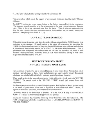 “. . . The letter killeth, but the spirit giveth life.” II Corinthians 3:6

“It is error alone which needs the support of government. truth can stand by itself.” Thomas
Jefferson
The JURY’S options are by no means limited to the choices presented to it in the courtroom.
“The jury gets its understanding as to the arrangements in the legal system from more than one
voice. There is the formal communication from the ‘judge.’ There is informal communication
from the total culture—literature; current comment, conversation; and, of course, history and
tradition.” (Dougherty cited above, at 1135)

                           LAWS, FACTS AND EVIDENCE!

Without the power to decide what facts, law and evidence are applicable, JURIES cannot be a
protection to the accused. If people acting in the name of government are permitted by
JURORS to dictate any law whatever, they can also unfairly dictate what evidence is admissible
or inadmissible and thereby prevent the WHOLE TRUTH from being considered. Thus if
government can manipulate and control both the law and the evidence, the issue of fact
becomes virtually irrelevant. In reality, true JUSTICE would be denied leaving us with a trial
by government and not a trial by JURY!


                             HOW DOES TYRANNY BEGIN?
                         WHY ARE THERE SO MANY LAWS?

Heroes are men of glory who are so honored because of some heroic deed. People often out of
gratitude yield allegiance to them. Honor and allegiance are nice words for power! Power and
allegiance can only be held rightfully by trust as a result of continued character.
When people acting in the name of government violate ethics, they break trust with “WE THE
PEOPLE.” The natural result is for “WE THE PEOPLE” to pull back power (honor and
allegiance).
The loss of power creates fear for those losing the power. Fearing loss of power, people acting
in the name of government often seek to regain or at least hold their power. Hence, to
legitimize their quest for control, laws and force are often instituted.
Unchecked power is the foundation of tyranny. It is the JUROR’S duty to use the JURY
ROOM as a vehicle to stem the tide of oppression and tyranny:
To prevent bloodshed by peacefully removing power from those who have abused it. The
JURY is the primary vehicle for peaceful restoration of LIBERTY, POWER AND HONOR TO
“WE THE PEOPLE!”
 