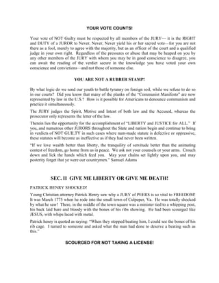 YOUR VOTE COUNTS!

Your vote of NOT Guilty must be respected by all members of the JURY— it is the RIGHT
and DUTY of a JUROR to Never, Never, Never yield his or her sacred vote—for you are not
there as a fool, merely to agree with the majority, but as an officer of the court and a qualified
judge in your own right. Regardless of the pressures or abuse that may be heaped on you by
any other members of the JURY with whom you may be in good conscience to disagree, you
can await the reading of the verdict secure in the knowledge you have voted your own
conscience and convictions—and not those of someone else.

                          YOU ARE NOT A RUBBER STAMP!

By what logic do we send our youth to battle tyranny on foreign soil, while we refuse to do so
in our courts? Did you know that many of the planks of the “Communist Manifesto” are now
represented by law in the U.S.? How is it possible for Americans to denounce communism and
practice it simultaneously.
The JURY judges the Spirit, Motive and Intent of both law and the Accused, whereas the
prosecutor only represents the letter of the law.
Therein lies the opportunity for the accomplishment of “LIBERTY and JUSTICE for ALL.” If
you, and numerous other JURORS throughout the State and nation begin and continue to bring
in verdicts of NOT GUILTY in such cases where nam-made statute is defective or oppressive,
these statutes will become as ineffective as if they had never been written.
“If we love wealth better than liberty, the tranquility of servitude better than the animating
contest of freedom, go home from us in peace. We ask not your counsels or your arms. Crouch
down and lick the hands which feed you. May your chains set lightly upon you, and may
posterity forget that ye were our countrymen.” Samuel Adams



            SEC. II GIVE ME LIBERTY OR GIVE ME DEATH!
PATRICK HENRY SHOCKED!
Young Christian attorney Patrick Henry saw why a JURY of PEERS is so vital to FREEDOM!
It was March 1775 when he rode into the small town of Culpeper, Va. He was totally shocked
by what he saw! There, in the middle of the town square was a minister tied to a whipping post,
his back laid bare and bloody with the bones of his ribs showing. He had been scourged like
JESUS, with whips laced with metal.
Patrick henry is quoted as saying: “When they stopped beating him, I could see the bones of his
rib cage. I turned to someone and asked what the man had done to deserve a beating such as
this.”

                    SCOURGED FOR NOT TAKING A LICENSE!
 