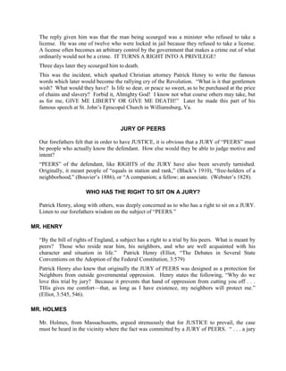 The reply given him was that the man being scourged was a minister who refused to take a
  license. He was one of twelve who were locked in jail because they refused to take a license.
  A license often becomes an arbitrary control by the government that makes a crime out of what
  ordinarily would not be a crime. IT TURNS A RIGHT INTO A PRIVILEGE!
  Three days later they scourged him to death.
  This was the incident, which sparked Christian attorney Patrick Henry to write the famous
  words which later would become the rallying cry of the Revolution. “What is it that gentlemen
  wish? What would they have? Is life so dear, or peace so sweet, as to be purchased at the price
  of chains and slavery? Forbid it, Almighty God! I know not what course others may take, but
  as for me, GIVE ME LIBERTY OR GIVE ME DEATH!” Later he made this part of his
  famous speech at St. John’s Episcopal Church in Williamsburg, Va.


                                      JURY OF PEERS

  Our forefathers felt that in order to have JUSTICE, it is obvious that a JURY of “PEERS” must
  be people who actually know the defendant. How else would they be able to judge motive and
  intent?
  “PEERS” of the defendant, like RIGHTS of the JURY have also been severely tarnished.
  Originally, it meant people of “equals in station and rank,” (Black’s 1910), “free-holders of a
  neighborhood,” (Bouvier’s 1886), or “A companion; a fellow; an associate. (Webster’s 1828).

                       WHO HAS THE RIGHT TO SIT ON A JURY?

  Patrick Henry, along with others, was deeply concerned as to who has a right to sit on a JURY.
  Listen to our forefathers wisdom on the subject of “PEERS.”

MR. HENRY

  “By the bill of rights of England, a subject has a right to a trial by his peers. What is meant by
  peers? Those who reside near him, his neighbors, and who are well acquainted with his
  character and situation in life.” Patrick Henry (Elliot, “The Debates in Several State
  Conventions on the Adoption of the Federal Constitution, 3:579)
  Patrick Henry also knew that originally the JURY of PEERS was designed as a protection for
  Neighbors from outside governmental oppression. Henry states the following, “Why do we
  love this trial by jury? Because it prevents that hand of oppression from cutting you off . . .
  THis gives me comfort—that, as long as I have existence, my neighbors will protect me.”
  (Elliot, 3:545, 546).

MR. HOLMES

  Mr. Holmes, from Massachusetts, argued strenuously that for JUSTICE to prevail, the case
  must be heard in the vicinity where the fact was committed by a JURY of PEERS. “ . . . a jury
 