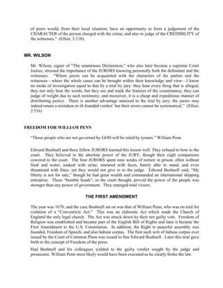 of peers would, from their local situation, have an opportunity to form a judgement of the
  CHARACTER of the person charged with the crime, and also to judge of the CREDIBILITY of
  the witnesses.” (Elliot, 2:110).


MR. WILSON

  Mr. Wilson, signer of “The unanimous Declaration,” who also later became a supreme Court
  Justice, stressed the importance of the JURORS knowing personally both the defendant and the
  witnesses. “Where jurors can be acquainted with the characters of the parties and the
  witnesses—where the whole cause can be brought within their knowledge and view—I know
  no mode of investigation equal to that by a trial by jury: they hear every thing that is alleged;
  they not only hear the words, but they see and mark the features of the countenance; they can
  judge of weight due to such testimony; and moreover, it is a cheap and expeditious manner of
  distributing justice. There is another advantage annexed to the trial by jury; the jurors may
  indeed return a mistaken or ill-founded verdict’ but their errors cannot be systematical.” (Elliot,
  2:516)


FREEDOM FOR WILLIAM PENN

  “Those people who are not governed by GOD will be ruled by tyrants.” William Penn

  Edward Bushnell and three fellow JURORS learned this lesson well. They refused to bow to the
  court. They believed in the absolute power of the JURY, though their eight companions
  cowered to the court. The four JURORS spent nine weeks of torture in prison, often without
  food and water, soaked with urine, smeared with feces, barely able to stand, and even
  threatened with fines, yet they would not give in to the judge. Edward Bushnell said, “My
  liberty is not for sale,” though he had great wealth and commanded an international shipping
  enterprise. These “bumble heads”, so the court thought, proved the power of the people was
  stronger than any power of government. They emerged total victors.

                                  THE FIRST AMENDMENT

  The year was 1670, and the case Bushnell sat on was that of William Penn, who was on trial for
  violation of a “Conventicle Act.” This was an elaborate Act which made the Church of
  England the only legal church. The Act was struck down by their not guilty vote. Freedom of
  Religion was established and became part of the English Bill of Rights and later it became the
  First Amendment to the U.S. Constitution. In addition, the Right to peaceful assembly was
  founded, Freedom of Speech, and also habeas corpus. The first such writ of habeas corpus ever
  issued by the Court of Common Pleas was issued to free Edward Bushnell. Later this trial gave
  birth to the concept of Freedom of the press.
  Had Bushnell and his colleagues yielded to the guilty verdict sought by the judge and
  prosecutor, William Penn most likely would have been executed as he clearly broke the law.
 