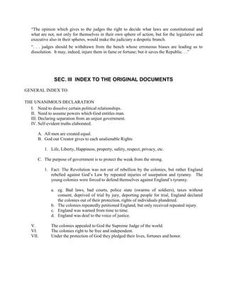 “The opinion which gives to the judges the right to decide what laws are constitutional and
   what are not, not only for themselves in their own sphere of action, but for the legislative and
   executive also in their spheres, would make the judiciary a despotic branch.
   “. . . judges should be withdrawn from the bench whose erroneous biases are leading us to
   dissolution. It may, indeed, injure them in fame or fortune; but it saves the Republic. . .”




               SEC. III INDEX TO THE ORIGINAL DOCUMENTS

GENERAL INDEX TO:

THE UNANIMOUS DECLARATION
  I. Need to dissolve certain political relationships.
  II. Need to assume powers which God entitles man.
  III. Declaring separation from an unjust government.
  IV. Self-evident truths elaborated.

       A. All men are created equal.
       B. God our Creator gives to each unalienable Rights

          1. Life, Liberty, Happiness, property, safety, respect, privacy, etc.

       C. The purpose of government is to protect the weak from the strong.

          1. Fact: The Revolution was not out of rebellion by the colonies, but rather England
             rebelled against God’s Law by repeated injuries of usurpation and tyranny. The
             young colonies were forced to defend themselves against England’s tyranny.

              a. eg. Bad laws, bad courts, police state (swarms of soldiers), taxes without
                 consent, deprived of trial by jury, deporting people for trial, England declared
                 the colonies out of their protection, rights of individuals plundered.
              b. The colonies repeatedly petitioned England, but only received repeated injury.
              c. England was warned from time to time.
              d. England was deaf to the voice of justice.

   V.         The colonies appealed to God the Supreme Judge of the world.
   VI.        The colonies right to be free and independent.
   VII.       Under the protection of God they pledged their lives, fortunes and honor.
 