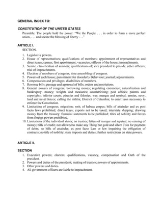 GENERAL INDEX TO:

CONSTITUTION OF THE UNITED STATES
  Preamble: The people hold the power: “We the People . . . in order to form a more perfect
  union, . . . and secure the blessing of liberty . . .”

ARTICLE I.
  SECTION.
   1. Legislative powers.
   2. House of representatives; qualifications of members; appointment of representatives and
       direct taxes; census; first appointment; vacancies; officers of the house; impeachments.
   3. Senate, classification of senators; qualifications of; vice president to preside; other officers;
       trial of impeachments.
   4. Election of members of congress; time assembling of congress.
   5. Powers of each house; punishment for disorderly Behaviour; journal; adjournments.
   6. Compensation and privileges; disabilities of members.
   7. Revenue bills; passage and approval of bills; orders and resolutions.
   8. General powers of congress; borrowing money; regulating commerce; naturalization and
       bankruptcy; money; weights and measures; counterfeiting; post offices; patents and
       copyrights; inferior courts; piracies and felonies; war; marque and reprisal; armies; navy;
       land and naval forces; calling the militia; District of Columbia; to enact laws necessary to
       enforce the Constitution.
   9. Limitations of congress; migration; writ; of habeas corpus; bills of attainder and ex post
       facto laws prohibited; direct taxes; exports not to be taxed; interstate shipping; drawing
       money from the treasury; financial statements to be published; titles of nobility and favors
       from foreign powers prohibited.
   10. Limitations of the individual states; no treaties; letters of marque and reprisal; no coining of
       money; bills of credit; not allowed to make any Thing but gold and silver Coin for payment
       of debts; no bills of attainder; ex post facto Law or law impairing the obligation of
       contracts; no title of nobility; state imposts and duties; further restrictions on state powers.


ARTICLE II.

SECTION
  1. Executive powers; electors; qualifications, vacancy, compensation and Oath of the
     president.
  2. Powers and duties of the president; making of treaties; powers of appointments.
  3. Other powers and duties.
  4. All government officers are liable to impeachment.
 