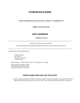 CITIZENS RULE BOOK



                  “Where the spirit of the Lord is, there is Liberty.” Corinthians 3:17


                                              Rights Come From God!



                                            JURY HANDBOOK
                                                  A Palladium of Liberty



                                          LINCOLN said “Study the Constitution!”
             “Let it be preached from the pulpit, proclaimed in legislatures, and enforced in courts of justice.”



Quality reprints may be obtained from:

          Christian Patriots
          P.O. Box 521
          Placentia, CA 92670
          (714) 449-9504

    Whitten Printers -- (602) 258-6406, 1001 S. 5th St, Phoenix, AZ 85004
    Editorial Work By Webster Adams
    PAPERHOUSE PUBLICATIONS
    “Stronger than Steel!” 4th Revision




                           RIGHTS COME FROM GOD, NOT THE STATE!

       “You have rights antecedent to all earthly governments; rights that cannot be repealed or restrained by human laws;
         rights derived from the Great Legislator of the Universe.” John Adams, Second President of the United States
 