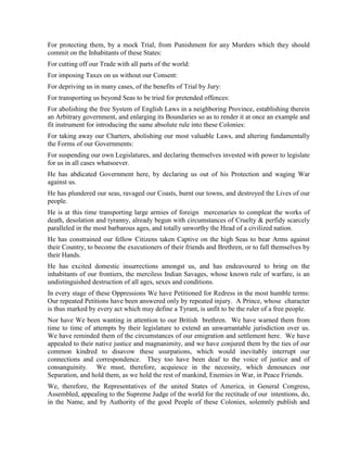 For protecting them, by a mock Trial, from Punishment for any Murders which they should
commit on the Inhabitants of these States:
For cutting off our Trade with all parts of the world:
For imposing Taxes on us without our Consent:
For depriving us in many cases, of the benefits of Trial by Jury:
For transporting us beyond Seas to be tried for pretended offences:
For abolishing the free System of English Laws in a neighboring Province, establishing therein
an Arbitrary government, and enlarging its Boundaries so as to render it at once an example and
fit instrument for introducing the same absolute rule into these Colonies:
For taking away our Charters, abolishing our most valuable Laws, and altering fundamentally
the Forms of our Governments:
For suspending our own Legislatures, and declaring themselves invested with power to legislate
for us in all cases whatsoever.
He has abdicated Government here, by declaring us out of his Protection and waging War
against us.
He has plundered our seas, ravaged our Coasts, burnt our towns, and destroyed the Lives of our
people.
He is at this time transporting large armies of foreign mercenaries to compleat the works of
death, desolation and tyranny, already begun with circumstances of Cruelty & perfidy scarcely
paralleled in the most barbarous ages, and totally unworthy the Head of a civilized nation.
He has constrained our fellow Citizens taken Captive on the high Seas to bear Arms against
their Country, to become the executioners of their friends and Brethren, or to fall themselves by
their Hands.
He has excited domestic insurrections amongst us, and has endeavoured to bring on the
inhabitants of our frontiers, the merciless Indian Savages, whose known rule of warfare, is an
undistinguished destruction of all ages, sexes and conditions.
In every stage of these Oppressions We have Petitioned for Redress in the most humble terms:
Our repeated Petitions have been answered only by repeated injury. A Prince, whose character
is thus marked by every act which may define a Tyrant, is unfit to be the ruler of a free people.
Nor have We been wanting in attention to our British brethren. We have warned them from
time to time of attempts by their legislature to extend an unwarrantable jurisdiction over us.
We have reminded them of the circumstances of our emigration and settlement here. We have
appealed to their native justice and magnanimity, and we have conjured them by the ties of our
common kindred to disavow these usurpations, which would inevitably interrupt our
connections and correspondence. They too have been deaf to the voice of justice and of
consanguinity. We must, therefore, acquiesce in the necessity, which denounces our
Separation, and hold them, as we hold the rest of mankind, Enemies in War, in Peace Friends.
We, therefore, the Representatives of the united States of America, in General Congress,
Assembled, appealing to the Supreme Judge of the world for the rectitude of our intentions, do,
in the Name, and by Authority of the good People of these Colonies, solemnly publish and
 