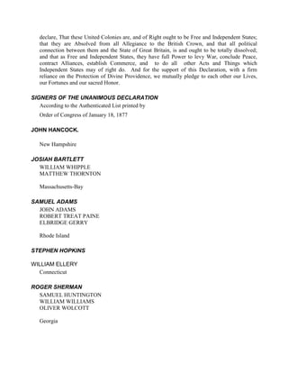 declare, That these United Colonies are, and of Right ought to be Free and Independent States;
   that they are Absolved from all Allegiance to the British Crown, and that all political
   connection between them and the State of Great Britain, is and ought to be totally dissolved;
   and that as Free and Independent States, they have full Power to levy War, conclude Peace,
   contract Alliances, establish Commerce, and to do all other Acts and Things which
   Independent States may of right do. And for the support of this Declaration, with a firm
   reliance on the Protection of Divine Providence, we mutually pledge to each other our Lives,
   our Fortunes and our sacred Honor.

SIGNERS OF THE UNANIMOUS DECLARATION
   According to the Authenticated List printed by
   Order of Congress of January 18, 1877

JOHN HANCOCK.

   New Hampshire

JOSIAH BARTLETT
  WILLIAM WHIPPLE
  MATTHEW THORNTON

   Massachusetts-Bay

SAMUEL ADAMS
  JOHN ADAMS
  ROBERT TREAT PAINE
  ELBRIDGE GERRY

   Rhode Island

STEPHEN HOPKINS

WILLIAM ELLERY
  Connecticut

ROGER SHERMAN
  SAMUEL HUNTINGTON
  WILLIAM WILLIAMS
  OLIVER WOLCOTT

   Georgia
 