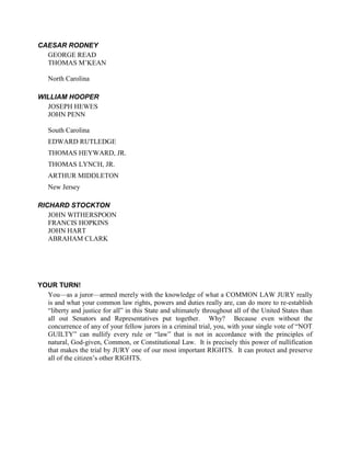 CAESAR RODNEY
  GEORGE READ
  THOMAS M’KEAN

   North Carolina

WILLIAM HOOPER
  JOSEPH HEWES
  JOHN PENN

   South Carolina
   EDWARD RUTLEDGE
   THOMAS HEYWARD, JR.
   THOMAS LYNCH, JR.
   ARTHUR MIDDLETON
   New Jersey

RICHARD STOCKTON
   JOHN WITHERSPOON
   FRANCIS HOPKINS
   JOHN HART
   ABRAHAM CLARK




YOUR TURN!
  You—as a juror—armed merely with the knowledge of what a COMMON LAW JURY really
  is and what your common law rights, powers and duties really are, can do more to re-establish
  “liberty and justice for all” in this State and ultimately throughout all of the United States than
  all out Senators and Representatives put together. Why? Because even without the
  concurrence of any of your fellow jurors in a criminal trial, you, with your single vote of “NOT
  GUILTY” can nullify every rule or “law” that is not in accordance with the principles of
  natural, God-given, Common, or Constitutional Law. It is precisely this power of nullification
  that makes the trial by JURY one of our most important RIGHTS. It can protect and preserve
  all of the citizen’s other RIGHTS.
 