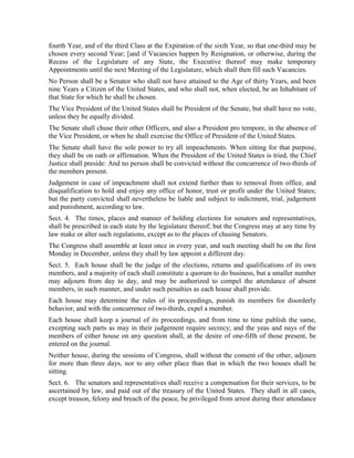 fourth Year, and of the third Class at the Expiration of the sixth Year, so that one-third may be
chosen every second Year; [and if Vacancies happen by Resignation, or otherwise, during the
Recess of the Legislature of any State, the Executive thereof may make temporary
Appointments until the next Meeting of the Legislature, which shall then fill such Vacancies.
No Person shall be a Senator who shall not have attained to the Age of thirty Years, and been
nine Years a Citizen of the United States, and who shall not, when elected, be an Inhabitant of
that State for which he shall be chosen.
The Vice President of the United States shall be President of the Senate, but shall have no vote,
unless they be equally divided.
The Senate shall chuse their other Officers, and also a President pro tempore, in the absence of
the Vice President, or when he shall exercise the Office of President of the United States.
The Senate shall have the sole power to try all impeachments. When sitting for that purpose,
they shall be on oath or affirmation. When the President of the United States is tried, the Chief
Justice shall preside: And no person shall be convicted without the concurrence of two-thirds of
the members present.
Judgement in case of impeachment shall not extend further than to removal from office, and
disqualification to hold and enjoy any office of honor, trust or profit under the United States;
but the party convicted shall nevertheless be liable and subject to indictment, trial, judgement
and punishment, according to law.
Sect. 4. The times, places and manner of holding elections for senators and representatives,
shall be prescribed in each state by the legislature thereof; but the Congress may at any time by
law make or alter such regulations, except as to the places of chusing Senators.
The Congress shall assemble at least once in every year, and such meeting shall be on the first
Monday in December, unless they shall by law appoint a different day.
Sect. 5. Each house shall be the judge of the elections, returns and qualifications of its own
members, and a majority of each shall constitute a quorum to do business, but a smaller number
may adjourn from day to day, and may be authorized to compel the attendance of absent
members, in such manner, and under such penalties as each house shall provide.
Each house may determine the rules of its proceedings, punish its members for disorderly
behavior, and with the concurrence of two-thirds, expel a member.
Each house shall keep a journal of its proceedings, and from time to time publish the same,
excepting such parts as may in their judgement require secrecy; and the yeas and nays of the
members of either house on any question shall, at the desire of one-fifth of those present, be
entered on the journal.
Neither house, during the sessions of Congress, shall without the consent of the other, adjourn
for more than three days, nor to any other place than that in which the two houses shall be
sitting.
Sect. 6. The senators and representatives shall receive a compensation for their services, to be
ascertained by law, and paid out of the treasury of the United States. They shall in all cases,
except treason, felony and breach of the peace, be privileged from arrest during their attendance
 