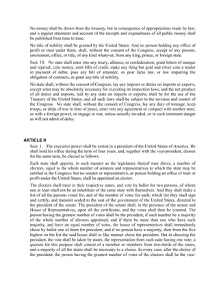 No money shall be drawn from the treasury, but in consequence of appropriations made by law;
   and a regular statement and account of the receipts and expenditures of all public money shall
   be published from time to time.
   No title of nobility shall be granted by the United States: And no person holding any office of
   profit or trust under them, shall, without the consent of the Congress, accept of any present,
   emolument, office, or title, of any kind whatever, from any king, prince, or foreign state.
   Sect. 10. No state shall enter into any treaty, alliance, or confederation; grant letters of marque
   and reprisal; coin money; emit bills of credit; make any thing but gold and silver coin a tender
   in payment of debts; pass any bill of attainder, ex post facto law, or law impairing the
   obligation of contracts, or grant any title of nobility.
   No state shall, without the consent of Congress, lay any imposts or duties on imports or exports,
   except what may be absolutely necessary for executing its inspection laws; and the net produce
   of all duties and imposts, laid by any state on imports or exports, shall be for the use of the
   Treasury of the United States; and all such laws shall be subject to the revision and control of
   the Congress. No state shall, without the consent of Congress, lay any duty of tonnage, keep
   troops, or ships of war in time of peace, enter into any agreement or compact with another state,
   or with a foreign power, or engage in war, unless actually invaded, or in such imminent danger
   as will not admit of delay.



ARTICLE II
  Sect. 1. The executive power shall be vested in a president of the United States of America. He
  shall hold his office during the term of four years, and, together with the vice-president, chosen
  for the same term, be elected as follows.
   Each state shall appoint, in such manner as the legislature thereof may direct, a number of
   electors, equal to the whole number of senators and representatives to which the state may be
   entitled in the Congress: but no senator or representative, or person holding an office of trust or
   profit under the United States, shall be appointed an elector.
   The electors shall meet in their respective states, and vote by ballot for two persons, of whom
   one at least shall not be an inhabitant of the same state with themselves. And they shall make a
   list of all the persons voted for, and of the number of votes for each; which list they shall sign
   and certify, and transmit sealed to the seat of the government of the United States, directed to
   the president of the senate. The president of the senate shall, in the presence of the senate and
   House of Representatives, open all the certificates, and the votes shall then be counted. The
   person having the greatest number of votes shall be the president, if such number be a majority
   of the whole number of electors appointed; and if there be more than one who have such
   majority, and have an equal number of votes, the house of representatives shall immediately
   chose by ballot one of them for president; and if no person have a majority, then from the five
   highest on the list the said house shall in like manner chose the president. But in choosing the
   president, the vote shall be taken by states, the representation from each state having one vote; a
   quorum for this purpose shall consist of a member or members from two-thirds of the states,
   and a majority of all the states shall be necessary to a choice. In every case, after the choice of
   the president, the person having the greatest number of votes of the electors shall be the vice-
 