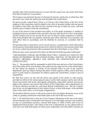 president. But if there should remain two or more who have equal votes, the senator shall chose
from them by ballot the vice-president.
The Congress may determine the time of choosing the electors, and the day on which they shall
give their votes; which day shall be the same throughout the United States.
No person except a natural born Citizen, or a Citizen of the United States, at the time of the
adoption of this constitution, shall be eligible to the office of president; neither shall any person
be eligible to that office who shall not have attained to the age of thirty-five years, and been
fourteen years a resident within the United States.
In case of the removal of the president from office, or of his death, resignation, or inability to
discharge the powers and duties of the said office, the same shall devolve on the vice-president,
and the Congress may by law provide for the case of removal, death, resignation or inability,
both of the president and vice-president, declaring what officer shall then act as president, and
such officer shall act accordingly, until the disability be removed, or a president shall be
elected.
The president shall, at stated times, receive for his services, a compensation, which shall neither
be increased nor diminished during the period for which he shall have been elected, and he shall
not receive within that period any other emolument from the United States, or any of them.
Before he enter on the execution of his office, he shall take the following oath or affirmation:
“I DO SOLEMNLY SWEAR (OR AFFIRM).THAT I WILL FAITHFULLY EXECUTE THE
OFFICE OF PRESIDENT OF THE UNITED STATES, AND WILL TO THE BEST OF MY
ABILITY, PRESERVE, PROTECT AND DEFEND THE CONSTITUTION OF THE
UNITED STATES.”
Sect. 2. The president shall be commander in chief of the army and navy of the United States,
and of the militia of the several States, when called into the actual service of the United States;
he may require the opinion, in writing, of the principal officer in each of the executive
departments, upon any subject relating to the duties of their respective offices, and he shall have
power to grant reprieves and pardons for offences against the United States, except in cases of
impeachment.
He shall have power, by and with the advice and consent of the senate, to make treaties,
provided two-thirds of the senators present concur; and he shall nominate, and by and with the
advice and consent of the senate, shall appoint ambassadors, other public ministers and consuls,
judges of the supreme court, and all other officers of the United States, whose appointments are
not herein otherwise provided for, and which shall be established by law. But the Congress
may by law vest the appointment of such inferior officers, as they think proper, in the president
alone, in the courts of law, or in the heads of departments.
The president shall have power to fill up all vacancies that may happen during the recess of the
senate, by granting commissions which shall expire at the end of their next session.
Sect. 3. He shall from time to time give to the Congress information of the state of the union,
and recommend to their consideration such measures as he shall judge necessary and expedient;
he may, on extraordinary occasions, convene both houses, or either of them, and in case of
disagreement between them, with respect to the time of adjournment, he may adjourn them to
such time as he shall think proper; he shall receive ambassadors and other public ministers; he
 