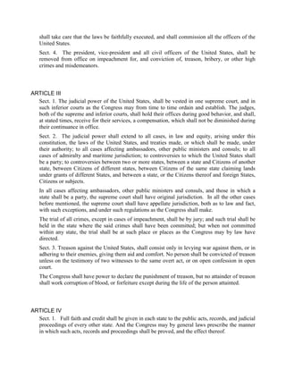 shall take care that the laws be faithfully executed, and shall commission all the officers of the
   United States.
   Sect. 4. The president, vice-president and all civil officers of the United States, shall be
   removed from office on impeachment for, and conviction of, treason, bribery, or other high
   crimes and misdemeanors.



ARTICLE III
  Sect. 1. The judicial power of the United States, shall be vested in one supreme court, and in
  such inferior courts as the Congress may from time to time ordain and establish. The judges,
  both of the supreme and inferior courts, shall hold their offices during good behavior, and shall,
  at stated times, receive for their services, a compensation, which shall not be diminished during
  their continuance in office.
   Sect. 2. The judicial power shall extend to all cases, in law and equity, arising under this
   constitution, the laws of the United States, and treaties made, or which shall be made, under
   their authority; to all cases affecting ambassadors, other public ministers and consuls; to all
   cases of admiralty and maritime jurisdiction; to controversies to which the United States shall
   be a party; to controversies between two or more states, between a state and Citizens of another
   state, between Citizens of different states, between Citizens of the same state claiming lands
   under grants of different States, and between a state, or the Citizens thereof and foreign States,
   Citizens or subjects.
   In all cases affecting ambassadors, other public ministers and consuls, and those in which a
   state shall be a party, the supreme court shall have original jurisdiction. In all the other cases
   before mentioned, the supreme court shall have appellate jurisdiction, both as to law and fact,
   with such exceptions, and under such regulations as the Congress shall make.
   The trial of all crimes, except in cases of impeachment, shall be by jury; and such trial shall be
   held in the state where the said crimes shall have been committed; but when not committed
   within any state, the trial shall be at such place or places as the Congress may by law have
   directed.
   Sect. 3. Treason against the United States, shall consist only in levying war against them, or in
   adhering to their enemies, giving them aid and comfort. No person shall be convicted of treason
   unless on the testimony of two witnesses to the same overt act, or on open confession in open
   court.
   The Congress shall have power to declare the punishment of treason, but no attainder of treason
   shall work corruption of blood, or forfeiture except during the life of the person attainted.



ARTICLE IV
  Sect. 1. Full faith and credit shall be given in each state to the public acts, records, and judicial
  proceedings of every other state. And the Congress may by general laws prescribe the manner
  in which such acts, records and proceedings shall be proved, and the effect thereof.
 