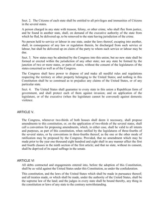 Sect. 2. The Citizens of each state shall be entitled to all privileges and immunities of Citizens
   in the several states.
   A person charged in any state with treason, felony, or other crime, who shall flee from justice,
   and be found in another state, shall, on demand of the executive authority of the state from
   which he fled, be delivered up, to be removed to the state having jurisdiction of the crime.
   No person held to service or labour in one state, under the laws thereof, escaping into another,
   shall, in consequence of any law or regulation therein, be discharged from such service or
   labour, but shall be delivered up on claim of the party to whom such service or labour may be
   due.
   Sect. 3. New states may be admitted by the Congress into this union; but no new state shall be
   formed or erected within the jurisdiction of any other state; nor any state be formed by the
   junction of two or more states, or parts of states, without the consent of the legislatures of the
   states concerned as well as of the Congress.
   The Congress shall have power to dispose of and make all needful rules and regulations
   respecting the territory or other property belonging to the United States; and nothing in this
   Constitution shall be so construed as to prejudice any claims of the United States, or of any
   particular state.
   Sect. 4. The United States shall guarantee to every state in this union a Republican form of
   government, and shall protect each of them against invasion; and on application of the
   legislature, or of the executive (when the legislature cannot be convened) against domestic
   violence.


ARTICLE V.

   The Congress, whenever two-thirds of both houses shall deem it necessary, shall propose
   amendments to this constitution, or, on the application of two-thirds of the several states, shall
   call a convention for proposing amendments, which, in either case, shall be valid to all intents
   and purposes, as part of this constitution, when ratified by the legislatures of three-fourths of
   the several states, or by conventions in three-fourths thereof, as the one or the other mode of
   ratification may be proposed by the Congress; Provided, that no amendment which may be
   made prior to the year one thousand eight hundred and eight shall in any manner affect the first
   and fourth clauses in the ninth section of the first article; and that no state, without its consent,
   shall be deprived of its equal suffrage in the senate.


ARTICLE VI
  All debts contracted and engagements entered into, before the adoption of this Constitution,
  shall be as valid against the United States under this Constitution, as under the confederation.
   This constitution, and the laws of the United States which shall be made in pursuance thereof;
   and all treaties made, or which shall be made, under the authority of the United States, shall be
   the supreme law of the land; and the judges in every state shall be bound thereby, any thing in
   the constitution or laws of any state to the contrary notwithstanding.
 