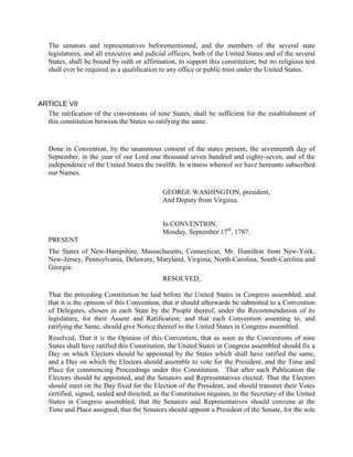 The senators and representatives beforementioned, and the members of the several state
   legislatures, and all executive and judicial officers, both of the United States and of the several
   States, shall be bound by oath or affirmation, to support this constitution; but no religious test
   shall ever be required as a qualification to any office or public trust under the United States.



ARTICLE VII
  The ratification of the conventions of nine States, shall be sufficient for the establishment of
  this constitution between the States so ratifying the same.


   Done in Convention, by the unanimous consent of the states present, the seventeenth day of
   September, in the year of our Lord one thousand seven hundred and eighty-seven, and of the
   independence of the United States the twelfth. In witness whereof we have hereunto subscribed
   our Names.

                                             GEORGE WASHINGTON, president,
                                             And Deputy from Virginia.


                                             In CONVENTION,
                                             Monday, September 17th, 1787.
   PRESENT
   The States of New-Hampshire, Massachusetts, Connecticut, Mr. Hamilton from New-York,
   New-Jersey, Pennsylvania, Delaware, Maryland, Virginia, North-Carolina, South-Carolina and
   Georgia:
                                             RESOLVED,

   That the preceding Constitution be laid before the United States in Congress assembled, and
   that it is the opinion of this Convention, that it should afterwards be submitted to a Convention
   of Delegates, chosen in each State by the People thereof, under the Recommendation of its
   legislature, for their Assent and Ratification; and that each Convention assenting to, and
   ratifying the Same, should give Notice thereof to the United States in Congress assembled.
   Resolved, That it is the Opinion of this Convention, that as soon as the Conventions of nine
   States shall have ratified this Constitution, the United States in Congress assembled should fix a
   Day on which Electors should be appointed by the States which shall have ratified the same,
   and a Day on which the Electors should assemble to vote for the President, and the Time and
   Place for commencing Proceedings under this Constitution. That after such Publication the
   Electors should be appointed, and the Senators and Representatives elected: That the Electors
   should meet on the Day fixed for the Election of the President, and should transmit their Votes
   certified, signed, sealed and directed, as the Constitution requires, to the Secretary of the United
   States in Congress assembled, that the Senators and Representatives should convene at the
   Time and Place assigned; that the Senators should appoint a President of the Senate, for the sole
 