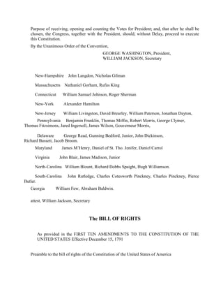 Purpose of receiving, opening and counting the Votes for President; and, that after he shall be
   chosen, the Congress, together with the President, should, without Delay, proceed to execute
   this Constitution.
   By the Unanimous Order of the Convention,
                                             GEORGE WASHINGTON, President,
                                             WILLIAM JACKSON, Secretary


     New-Hampshire John Langdon, Nicholas Gilman

     Massachusetts Nathaniel Gorham, Rufus King

     Connecticut       William Samuel Johnson, Roger Sherman

     New-York          Alexander Hamilton

     New-Jersey        William Livingston, David Brearley, William Paterson, Jonathan Dayton,
     Pennsylvania Benjamin Franklin, Thomas Miffin, Robert Morris, George Clymer,
Thomas Fitzsimons, Jared Ingersoll, James Wilson, Gouverneur Morris,

       Delaware       George Read, Gunning Bedford, Junior, John Dickinson,
Richard Bassett, Jacob Broom.
     Maryland          James M’Henry, Daniel of St. Tho. Jenifer, Daniel Carrol

     Virginia      John Blair, James Madison, Junior

     North-Carolina William Blount, Richard Dobbs Spaight, Hugh Williamson.

      South-Carolina      John Rutledge, Charles Cotesworth Pinckney, Charles Pinckney, Pierce
Butler.
   Georgia       William Few, Abraham Baldwin.

   attest, William Jackson, Secretary



                                      The BILL OF RIGHTS

       As provided in the FIRST TEN AMENDMENTS TO THE CONSTITUTION OF THE
       UNITED STATES Effective December 15, 1791


   Preamble to the bill of rights of the Constitution of the United States of America
 