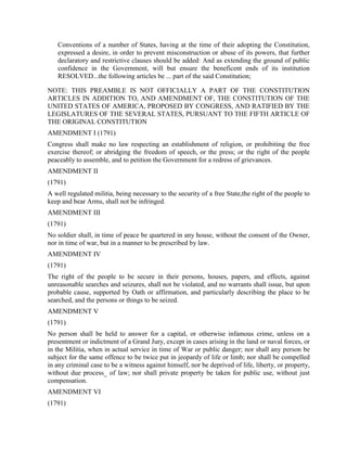 Conventions of a number of States, having at the time of their adopting the Constitution,
   expressed a desire, in order to prevent misconstruction or abuse of its powers, that further
   declaratory and restrictive clauses should be added: And as extending the ground of public
   confidence in the Government, will but ensure the beneficent ends of its institution
   RESOLVED...the following articles be ... part of the said Constitution;

NOTE: THIS PREAMBLE IS NOT OFFICIALLY A PART OF THE CONSTITUTION
ARTICLES IN ADDITION TO, AND AMENDMENT OF, THE CONSTITUTION OF THE
UNITED STATES OF AMERICA, PROPOSED BY CONGRESS, AND RATIFIED BY THE
LEGISLATURES OF THE SEVERAL STATES, PURSUANT TO THE FIFTH ARTICLE OF
THE ORIGINAL CONSTITUTION
AMENDMENT I (1791)
Congress shall make no law respecting an establishment of religion, or prohibiting the free
exercise thereof; or abridging the freedom of speech, or the press; or the right of the people
peaceably to assemble, and to petition the Government for a redress of grievances.
AMENDMENT II
(1791)
A well regulated militia, being necessary to the security of a free State,the right of the people to
keep and bear Arms, shall not be infringed.
AMENDMENT III
(1791)
No soldier shall, in time of peace be quartered in any house, without the consent of the Owner,
nor in time of war, but in a manner to be prescribed by law.
AMENDMENT IV
(1791)
The right of the people to be secure in their persons, houses, papers, and effects, against
unreasonable searches and seizures, shall not be violated, and no warrants shall issue, but upon
probable cause, supported by Oath or affirmation, and particularly describing the place to be
searched, and the persons or things to be seized.
AMENDMENT V
(1791)
No person shall be held to answer for a capital, or otherwise infamous crime, unless on a
presentment or indictment of a Grand Jury, except in cases arising in the land or naval forces, or
in the Militia, when in actual service in time of War or public danger; nor shall any person be
subject for the same offence to be twice put in jeopardy of life or limb; nor shall be compelled
in any criminal case to be a witness against himself, nor be deprived of life, liberty, or property,
without due process_ of law; nor shall private property be taken for public use, without just
compensation.
AMENDMENT VI
(1791)
 