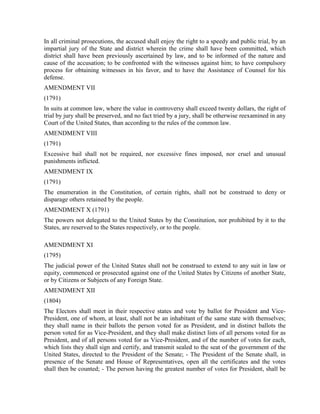 In all criminal prosecutions, the accused shall enjoy the right to a speedy and public trial, by an
impartial jury of the State and district wherein the crime shall have been committed, which
district shall have been previously ascertained by law, and to be informed of the nature and
cause of the accusation; to be confronted with the witnesses against him; to have compulsory
process for obtaining witnesses in his favor, and to have the Assistance of Counsel for his
defense.
AMENDMENT VII
(1791)
In suits at common law, where the value in controversy shall exceed twenty dollars, the right of
trial by jury shall be preserved, and no fact tried by a jury, shall be otherwise reexamined in any
Court of the United States, than according to the rules of the common law.
AMENDMENT VIII
(1791)
Excessive bail shall not be required, nor excessive fines imposed, nor cruel and unusual
punishments inflicted.
AMENDMENT IX
(1791)
The enumeration in the Constitution, of certain rights, shall not be construed to deny or
disparage others retained by the people.
AMENDMENT X (1791)
The powers not delegated to the United States by the Constitution, nor prohibited by it to the
States, are reserved to the States respectively, or to the people.

AMENDMENT XI
(1795)
The judicial power of the United States shall not be construed to extend to any suit in law or
equity, commenced or prosecuted against one of the United States by Citizens of another State,
or by Citizens or Subjects of any Foreign State.
AMENDMENT XII
(1804)
The Electors shall meet in their respective states and vote by ballot for President and Vice-
President, one of whom, at least, shall not be an inhabitant of the same state with themselves;
they shall name in their ballots the person voted for as President, and in distinct ballots the
person voted for as Vice-President, and they shall make distinct lists of all persons voted for as
President, and of all persons voted for as Vice-President, and of the number of votes for each,
which lists they shall sign and certify, and transmit sealed to the seat of the government of the
United States, directed to the President of the Senate; - The President of the Senate shall, in
presence of the Senate and House of Representatives, open all the certificates and the votes
shall then be counted; - The person having the greatest number of votes for President, shall be
 