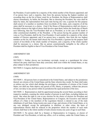 the President, if such number be a majority of the whole number of the Electors appointed; and
if no person have such a majority, then from the persons having the highest numbers not
exceeding three on the list of those voted for as President, the House of Representatives shall
choose immediately, by ballot, the President. But in choosing the President, the votes shall be
taken by states, the representation from each state having one vote; a quorum for this purpose
shall consist of a member or members from two-thirds of the states, and a majority of all the
states shall be necessary to a choice. [And if the House of Representatives shall not choose a
President whenever the right of choice shall devolve upon them, before the fourth day of March
next following, then the Vice-President shall act as President, as in the case of the death or
other constitutional disability of the President. -] The person having the greatest number of
votes as Vice-President, shall be the Vice-President, if such number be a majority of the whole
number of Electors appointed, and if no person have a majority, then from the two highest
numbers on the list, the Senate shall choose the Vice-President; a quorum for the purpose shall
consist of two-thirds of the whole number of Senators, and a majority of the whole number
shall be necessary to a choice. But no person constitutionally ineligible to the office of
President shall be eligible to that of Vice-President of the United States.


AMENDMENT XIII
(1865)
SECTION 1. Neither slavery nor involuntary servitude, except as a punishment for crime
whereof the party shall have been duly convicted, shall exist within the United States, or any
place subject to their jurisdiction.
SECTION 2. Congress shall have power to enforce this article by appropriate legislation.

AMENDMENT XIV
(1868)
SECTION 1. All persons born or naturalized in the United States, and subject to the jurisdiction
thereof, are citizens of the United States and the State wherein they reside. No State shall make
or enforce any law which shall abridge the privileges or immunities of citizens of the United
States; nor shall any State deprive any person of life, liberty, or property, without due process
of law; nor deny to any person within its jurisdiction the equal protection of the laws.
SECTION 2. Representatives shall be apportioned among the several States according to their
respective numbers, counting the whole number of persons in each State, excluding Indians not
taxed. But when the right to vote at any election for the choice of electors for President and
Vice-President of the United States, Representatives in Congress, the Executive and Judicial
officers of a State or the members of the Legislature thereof, is denied to any of the male
inhabitants of such State, being twenty-one years of age, and citizens of the United States, or in
any way abridged, except for participation in rebellion, or other crime, the basis of
representation therein shall be reduced in the proportion which the number of such male
citizens shall bear to the whole number of male citizens twenty-one years of age in such State.
SECTION 3. No person shall be a Senator or Representative in Congress, or elector of
President and Vice-President, or hold any office, civil or military, under the United States, or
 