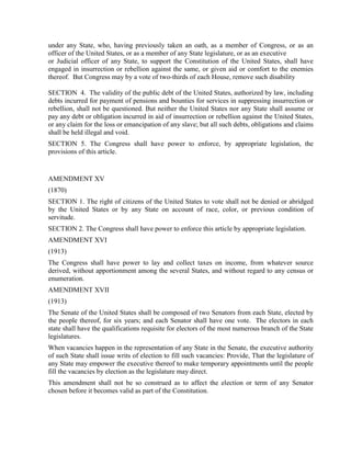 under any State, who, having previously taken an oath, as a member of Congress, or as an
officer of the United States, or as a member of any State legislature, or as an executive
or Judicial officer of any State, to support the Constitution of the United States, shall have
engaged in insurrection or rebellion against the same, or given aid or comfort to the enemies
thereof. But Congress may by a vote of two-thirds of each House, remove such disability

SECTION 4. The validity of the public debt of the United States, authorized by law, including
debts incurred for payment of pensions and bounties for services in suppressing insurrection or
rebellion, shall not be questioned. But neither the United States nor any State shall assume or
pay any debt or obligation incurred in aid of insurrection or rebellion against the United States,
or any claim for the loss or emancipation of any slave; but all such debts, obligations and claims
shall be held illegal and void.
SECTION 5. The Congress shall have power to enforce, by appropriate legislation, the
provisions of this article.


AMENDMENT XV
(1870)
SECTION 1. The right of citizens of the United States to vote shall not be denied or abridged
by the United States or by any State on account of race, color, or previous condition of
servitude.
SECTION 2. The Congress shall have power to enforce this article by appropriate legislation.
AMENDMENT XVI
(1913)
The Congress shall have power to lay and collect taxes on income, from whatever source
derived, without apportionment among the several States, and without regard to any census or
enumeration.
AMENDMENT XVII
(1913)
The Senate of the United States shall be composed of two Senators from each State, elected by
the people thereof, for six years; and each Senator shall have one vote. The electors in each
state shall have the qualifications requisite for electors of the most numerous branch of the State
legislatures.
When vacancies happen in the representation of any State in the Senate, the executive authority
of such State shall issue writs of election to fill such vacancies: Provide, That the legislature of
any State may empower the executive thereof to make temporary appointments until the people
fill the vacancies by election as the legislature may direct.
This amendment shall not be so construed as to affect the election or term of any Senator
chosen before it becomes valid as part of the Constitution.
 