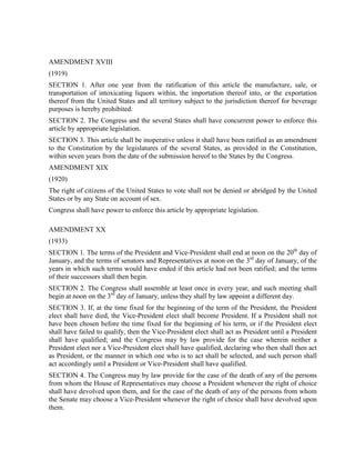AMENDMENT XVIII
(1919)
SECTION 1. After one year from the ratification of this article the manufacture, sale, or
transportation of intoxicating liquors within, the importation thereof into, or the exportation
thereof from the United States and all territory subject to the jurisdiction thereof for beverage
purposes is hereby prohibited.
SECTION 2. The Congress and the several States shall have concurrent power to enforce this
article by appropriate legislation.
SECTION 3. This article shall be inoperative unless it shall have been ratified as an amendment
to the Constitution by the legislatures of the several States, as provided in the Constitution,
within seven years from the date of the submission hereof to the States by the Congress.
AMENDMENT XIX
(1920)
The right of citizens of the United States to vote shall not be denied or abridged by the United
States or by any State on account of sex.
Congress shall have power to enforce this article by appropriate legislation.

AMENDMENT XX
(1933)
SECTION 1. The terms of the President and Vice-President shall end at noon on the 20th day of
January, and the terms of senators and Representatives at noon on the 3rd day of January, of the
years in which such terms would have ended if this article had not been ratified; and the terms
of their successors shall then begin.
SECTION 2. The Congress shall assemble at least once in every year, and such meeting shall
begin at noon on the 3rd day of January, unless they shall by law appoint a different day.
SECTION 3. If, at the time fixed for the beginning of the term of the President, the President
elect shall have died, the Vice-President elect shall become President. If a President shall not
have been chosen before the time fixed for the beginning of his term, or if the President elect
shall have failed to qualify, then the Vice-President elect shall act as President until a President
shall have qualified; and the Congress may by law provide for the case wherein neither a
President elect nor a Vice-President elect shall have qualified, declaring who then shall then act
as President, or the manner in which one who is to act shall be selected, and such person shall
act accordingly until a President or Vice-President shall have qualified.
SECTION 4. The Congress may by law provide for the case of the death of any of the persons
from whom the House of Representatives may choose a President whenever the right of choice
shall have devolved upon them, and for the case of the death of any of the persons from whom
the Senate may choose a Vice-President whenever the right of choice shall have devolved upon
them.
 