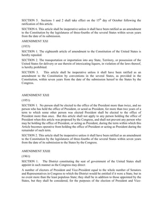 SECTION 5. Sections 1 and 2 shall take effect on the 15th day of October following the
ratification of this article.
SECTION 6. This article shall be inoperative unless it shall have been ratified as an amendment
to the Constitution by the legislatures of three-fourths of the several States within seven years
from the date of its submission.
AMENDMENT XXI
(1933)
SECTION 1. The eighteenth article of amendment to the Constitution of the United States is
hereby repealed.
SECTION 2. The transportation or importation into any State, Territory, or possession of the
United States for delivery or use therein of intoxicating liquors, in violation of the laws thereof,
is hereby prohibited.
SECTION 3.       This article shall be inoperative unless it shall have been ratified as an
amendment to the Constitution by conventions in the several States, as provided in the
Constitution, within seven years from the date of the submission hereof to the States by the
Congress.


AMENDMENT XXII
(1951)
SECTION 1. No person shall be elected to the office of the President more than twice, and no
person who has held the office of President, or acted as President, for more than two years of a
term to which some other person was elected President shall be elected to the office of
President more than once. But this article shall not apply to any person holding the office of
President when this article was proposed by the Congress, and shall not prevent any person who
may be holding the office of President, or acting as President, during the term within which this
Article becomes operative from holding the office of President or acting as President during the
remainder of such term.
SECTION 2. This article shall be inoperative unless it shall have been ratified as an amendment
to the Constitution by the legislatures of three-fourths of the several States within seven years
from the date of its submission to the States by the Congress.

AMENDMENT XXIII
(1961)
SECTION 1. The District constituting the seat of government of the United States shall
appoint in such manner as the Congress may direct:
A number of electors of President and Vice-President equal to the whole number of Senators
and Representatives in Congress to which the District would be entitled if it were a State, but in
no event more than the least populous State; they shall be in addition to those appointed by the
States, but they shall be considered, for the purposes of the election of President and Vice-
 