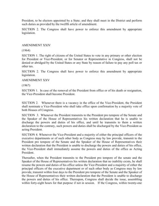 President, to be electors appointed by a State; and they shall meet in the District and perform
such duties as provided by the twelfth article of amendment.
SECTION 2. The Congress shall have power to enforce this amendment by appropriate
legislation.


AMENDMENT XXIV
(1964)
SECTION 1. The right of citizens of the United States to vote in any primary or other election
for President or Vice-President, or for Senator or Representative in Congress, shall not be
denied or abridged by the United States or any State by reason of failure to pay any poll tax or
other tax.
SECTION 2. The Congress shall have power to enforce this amendment by appropriate
legislation.
AMENDMENT XXV
(1967)
SECTION 1. In case of the removal of the President from office or of his death or resignation,
the Vice-President shall become President.

SECTION 2. Whenever there is a vacancy in the office of the Vice-President, the President
shall nominate a Vice-President who shall take office upon confirmation by a majority vote of
both Houses of Congress.
SECTION 3. Whenever the President transmits to the President pro tempore of the Senate and
the Speaker of the House of Representatives his written declaration that he is unable to
discharge the powers and duties of his office, and until he transmits to them a written
declaration to the contrary, such powers and duties shall be discharged by the Vice-President as
acting President.
SECTION 4. Whenever the Vice-President and a majority of either the principal officers of the
executive departments or of such other body as Congress may by law provide, transmit to the
President pro tempore of the Senate and the Speaker of the House of Representatives their
written declaration that the President is unable to discharge the powers and duties of his office,
the Vice-President shall immediately assume the powers and duties of the office as Acting
President.
Thereafter, when the President transmits to the President pro tempore of the senate and the
Speaker of the House of Representatives his written declaration that no inability exists, he shall
resume the powers and duties of his office unless the Vice-President and a majority of either the
principal officers of the executive department or of such other body as Congress may by law
provide, transmit within four days to the President pro tempore of the Senate and the Speaker of
the House of Representatives their written declaration that the President is unable to discharge
the powers and duties of his office. Thereupon, Congress shall decide the issue, assembling
within forty-eight hours for that purpose if not in session. If the Congress, within twenty-one
 
