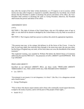 days after the receipt of the latter written declaration, or, if Congress is not in session, within
twenty-one days after Congress is required to assemble, determines by two-thirds vote of both
Houses that the President is unable to discharge the powers and duties of his office, the Vice-
President shall continue to discharge the same as Acting President; otherwise, the President
shall resume the powers and duties of his office.


AMENDMENT XXVI
(1971)
SECTION 1. The right of citizens of the United States, who are (18) eighteen years of age or
older, to vote shall not be denied or abridged by the United States or by any State on account of
age.
SECTION 2. The Congress shall have power to enforce this article by appropriate legislation.




“The poorest man may, in his cottage, bid defiance to all the forces of the Crown. It may be
frail, its roof may shake; the wind may blow through it; the storm may enter; the rain may enter;
but the King of England may not enter; all his force dares not cross the threshhold of the ruined
tenement.”
This neglected warning, was sounded by William Pitt before the British House of Commons
addressing the need for PRIVACY—the protection of LIFE, LIBERTY and HAPPINESS. Will
it go unheeded?


PROCLAIM LIBERTY!
Inscribed on our hallowed LIBERTY BELL are these words “PROCLAIM LIBERTY
THROUGHOUT ALL THE LAND UNTO ALL THE INHABITANTS THEREOF.”
•   Lev. XXV X


“Government is not reason; it is not eloquence; it is force! Like fire, it is a dangerous servant
and a fearful master.”
•   George Washington


“Woe to those who decree unjust statutes and to those who continually record unjust decisions,
to deprive the needy of justice, and to rob the poor of My people of their rights...”
•   Isaiah 10:1,2
 