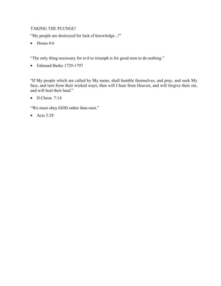 TAKING THE PLUNGE!
“My people are destroyed for lack of knowledge...!”
•   Hosea 4:6


“The only thing necessary for evil to triumph is for good men to do nothing.”
•   Edmund Burke 1729-1797


“If My people which are called by My name, shall humble themselves, and pray, and seek My
face, and turn from their wicked ways; then will I hear from Heaven, and will forgive their sin,
and will heal their land.”
•   II Chron. 7:14

“We must obey GOD rather than men.”
•   Acts 5:29
 