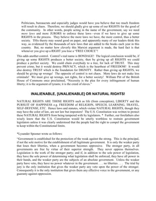 Politicians, bureaucrats and especially judges would have you believe that too much freedom
   will result in chaos. Therefore, we should gladly give up some of our RIGHTS for the good of
   the community. In other words, people acting in the name of the government, say we need
   more laws and more JURORS to enforce these laws—even if we have to give up some
   RIGHTS in the process. They believe the more laws we have, the more control, thus a better
   society. THis theory may sound good on paper, and apparently many of our leaders think this
   way, as evidenced by the thousands of new laws that are added to the books each year in this
   country. But, no matter how cleverly this Marxist argument is made, the hard fact is that
   whenever you give up a RIGHT you lose a “FREE CHOICE”!
This adds another control. Control’s real name is BONDAGE! The logical conclusion would be, if
giving up some RIGHTS produces a better society, then by giving up all RIGHTS we could
produce a perfect society. We could chain everybody to a tree, for lack of TRUST. This may
prevent crime, but it would destroy PRIVACY, which is the heartbeat of FREEDOM! It would
also destroy TRUST which is the foundation for DIGNITY. Rather than giving up RIGHTS, we
should be giving up wrongs! The opposite of control is not chaos. More laws do not make less
criminals! We must give up wrongs, not rights, for a better society! William Pitt of the British
House of Commons once proclaimed, “Necessity is the plea for every infringement of human
liberty; it is the argument of tyrants; it is the creed of slaves.”


           INALIENABLE, [UNALIENABLE] OR NATURAL RIGHTS!

NATURAL RIGHTS ARE THOSE RIGHTS such as life (from conception), LIBERTY and the
PURSUIT OF HAPPINESS e.g. FREEDOM of RELIGION, SPEECH, LEARNING, TRAVEL,
SELF-DEFENSE, ETC. Hence laws and statutes, which violate NATURAL RIGHTS, though they
may have the color of law, are not law but impostors! The U.S. Constitution was written to protect
these NATURAL RIGHTS from being tampered with by legislators. * Further, our forefathers also
wisely knew that the U.S. Constitution would be utterly worthless to restrain government
legislators unless it was clearly understood that the people had the right to compel the government
to keep within the Constitutional limits.

*Lysander Spooner wrote as follows:
“Government is established for the protection of the weak against the strong. This is the principal,
if not the sole motive for the establishment of all legitimate government. It is only the weaker party
that loses their liberties, when a government becomes oppressive. The stronger party, in all
governments are free by virtue of their superior strength. They never oppress themselves.
Legislation is the work of the stronger party; and if, in addition to the sole power of legislation,
they have the sole power of determining what legislation shall be enforced, they have all power in
their hands, and the weaker party are the subjects of an absolute government. Unless the weaker
party have veto, they have no power whatever in the government . . . no liberties . . . The trial by
jury is the only institution that gives the weaker party any veto upon the power of the stronger.
Consequently it is the only institution that gives them any effective voice in the government, or any
guaranty against oppression.
 