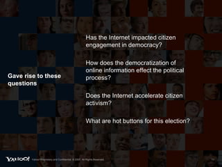 Gave rise to these questions Has the Internet impacted citizen engagement in democracy?  How does the democratization of online information effect the political process?  Does the Internet accelerate citizen activism? What are hot buttons for this election? Yahoo! Proprietary and Confidential. © 2007. All Rights Reserved. 