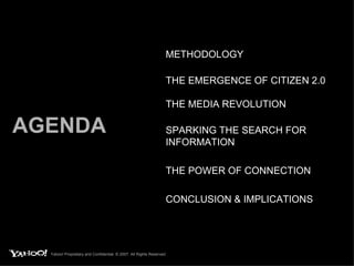 AGENDA METHODOLOGY THE EMERGENCE OF CITIZEN 2.0 THE MEDIA REVOLUTION SPARKING THE SEARCH FOR INFORMATION THE POWER OF CONNECTION CONCLUSION & IMPLICATIONS Yahoo! Proprietary and Confidential. © 2007. All Rights Reserved. 