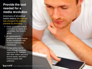 Provide the tool needed for a media revolution Americans of all political beliefs believe  the Internet has changed the political process by providing: Easily accessible in-depth information on issues and candidates, from local to global An opportunity for politicians to speak directly to their constituents with minimum intermediary interference A more active role for voters through increased opportunity for: dialogue with other voters, advocacy around issues, and direct communication with politicians Yahoo! Proprietary and Confidential. © 2007. All Rights Reserved. 