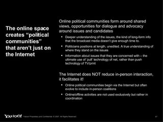 Online political communities form around shared views, opportunities for dialogue and advocacy around issues and candidates Deeper understanding of the issues, the kind of long-form info that the broadcast media doesn’t give enough time to.  Politicians positions at length, unedited. A true understanding of where they stand on the issues Information about issues that they are concerned with – the ultimate use of ‘pull’ technology of net, rather than push technology of TV/print The online space creates “political communities” that aren’t just on the Internet The Internet does NOT reduce in-person interaction, it facilitates it!  Online political communities begin via the Internet but often evolve to include in-person coalitions Online/offline activities are not used exclusively but rather in coordination 
