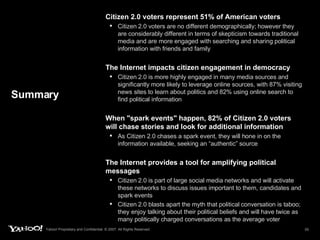 Summary Citizen 2.0 voters represent 51% of American voters  Citizen 2.0 voters are no different demographically; however they are considerably different in terms of skepticism towards traditional media and are more engaged with searching and sharing political information with friends and family The Internet impacts citizen engagement in democracy Citizen 2.0 is more highly engaged in many media sources and significantly more likely to leverage online sources, with 87% visiting news sites to learn about politics and 82% using online search to find political information When "spark events" happen, 82% of Citizen 2.0 voters will chase stories and look for additional information As Citizen 2.0 chases a spark event, they will hone in on the information available, seeking an “authentic” source The Internet provides a tool for amplifying political messages Citizen 2.0 is part of large social media networks and will activate these networks to discuss issues important to them, candidates and spark events Citizen 2.0 blasts apart the myth that political conversation is taboo; they enjoy talking about their political beliefs and will have twice as many politically charged conversations as the average voter 